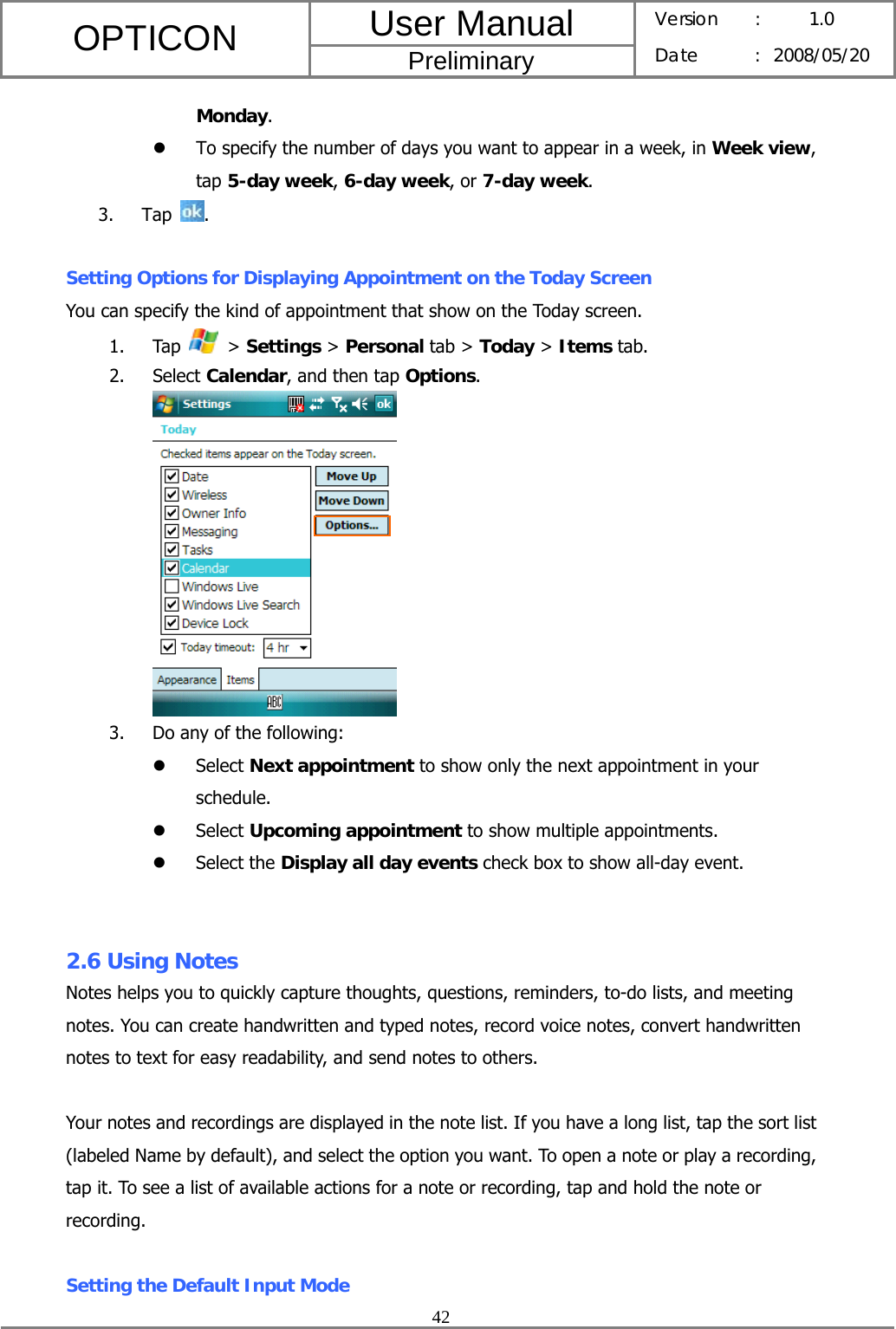 User Manual OPTICON Preliminary Version :  1.0 Date : 2008/05/20  42  Monday. z To specify the number of days you want to appear in a week, in Week view, tap 5-day week, 6-day week, or 7-day week. 3. Tap  .  Setting Options for Displaying Appointment on the Today Screen You can specify the kind of appointment that show on the Today screen. 1. Tap   &gt; Settings &gt; Personal tab &gt; Today &gt; Items tab. 2. Select Calendar, and then tap Options.  3. Do any of the following: z Select Next appointment to show only the next appointment in your schedule. z Select Upcoming appointment to show multiple appointments. z Select the Display all day events check box to show all-day event.   2.6 Using Notes Notes helps you to quickly capture thoughts, questions, reminders, to-do lists, and meeting notes. You can create handwritten and typed notes, record voice notes, convert handwritten notes to text for easy readability, and send notes to others.  Your notes and recordings are displayed in the note list. If you have a long list, tap the sort list (labeled Name by default), and select the option you want. To open a note or play a recording, tap it. To see a list of available actions for a note or recording, tap and hold the note or recording.  Setting the Default Input Mode 