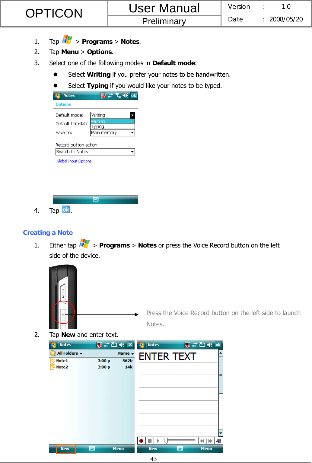 User Manual OPTICON Preliminary Version :  1.0 Date : 2008/05/20  43  1. Tap   &gt; Programs &gt; Notes. 2. Tap Menu &gt; Options. 3. Select one of the following modes in Default mode: z Select Writing if you prefer your notes to be handwritten. z Select Typing if you would like your notes to be typed.  4. Tap  .  Creating a Note 1. Either tap   &gt; Programs &gt; Notes or press the Voice Record button on the left side of the device.  2. Tap New and enter text.    Press the Voice Record button on the left side to launch Notes. 