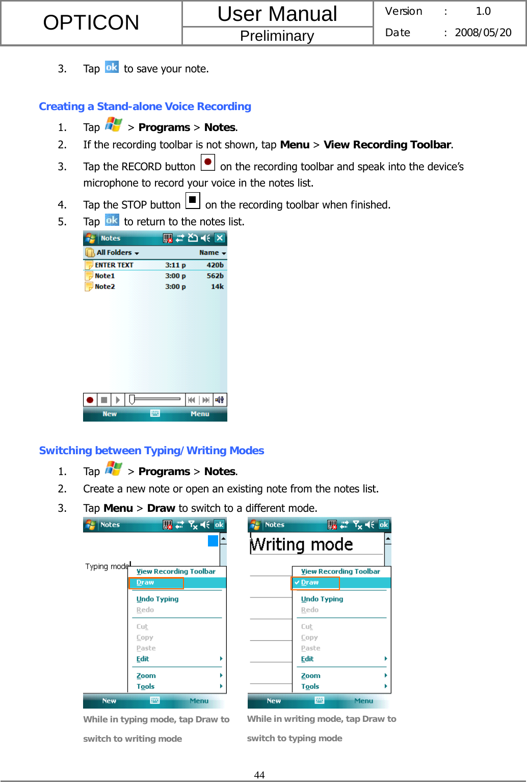 User Manual OPTICON Preliminary Version :  1.0 Date : 2008/05/20  44  3. Tap    to save your note.   Creating a Stand-alone Voice Recording 1. Tap   &gt; Programs &gt; Notes. 2. If the recording toolbar is not shown, tap Menu &gt; View Recording Toolbar. 3. Tap the RECORD button    on the recording toolbar and speak into the device’s microphone to record your voice in the notes list. 4. Tap the STOP button    on the recording toolbar when finished. 5. Tap    to return to the notes list.    Switching between Typing/Writing Modes 1. Tap   &gt; Programs &gt; Notes. 2. Create a new note or open an existing note from the notes list. 3. Tap Menu &gt; Draw to switch to a different mode.          While in typing mode, tap Draw to switch to writing mode While in writing mode, tap Draw to switch to typing mode 