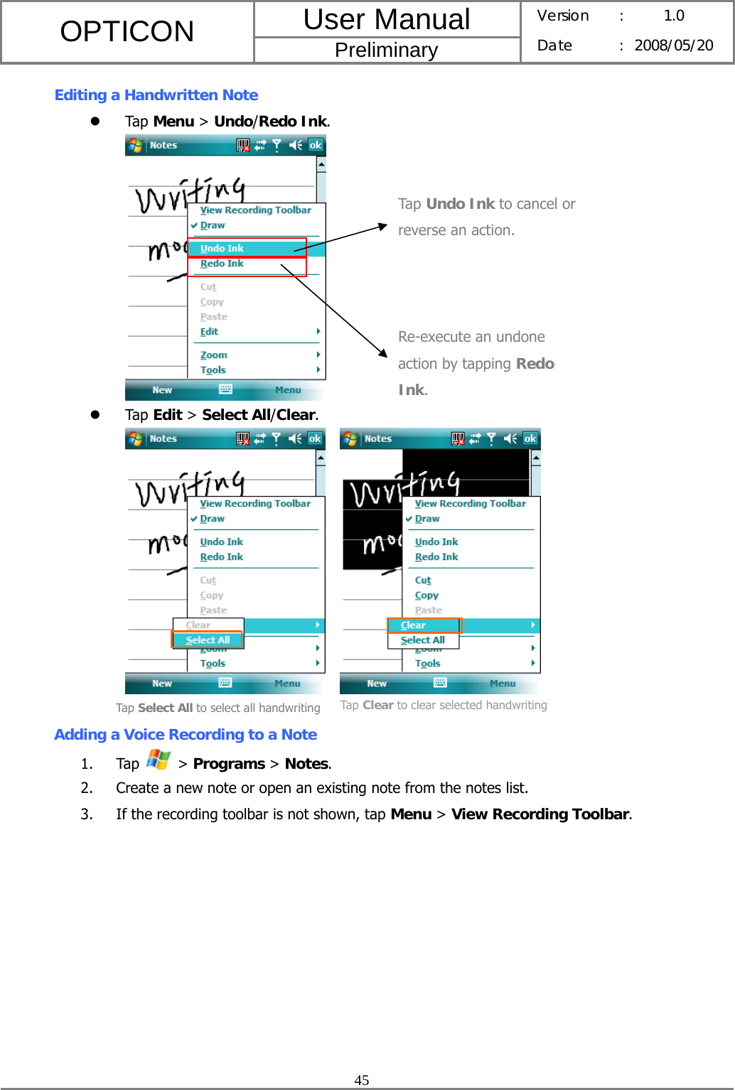 User Manual OPTICON Preliminary Version :  1.0 Date : 2008/05/20  45  Editing a Handwritten Note z Tap Menu &gt; Undo/Redo Ink.  z Tap Edit &gt; Select All/Clear.      Adding a Voice Recording to a Note 1. Tap   &gt; Programs &gt; Notes. 2. Create a new note or open an existing note from the notes list. 3. If the recording toolbar is not shown, tap Menu &gt; View Recording Toolbar. Re-execute an undone action by tapping Redo Ink. Tap Undo Ink to cancel or reverse an action. Tap Select All to select all handwriting Tap Clear to clear selected handwriting 