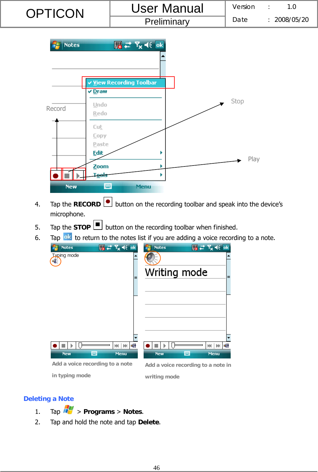 User Manual OPTICON Preliminary Version :  1.0 Date : 2008/05/20  46   4. Tap the RECORD   button on the recording toolbar and speak into the device’s microphone. 5. Tap the STOP   button on the recording toolbar when finished. 6. Tap    to return to the notes list if you are adding a voice recording to a note.        Deleting a Note 1. Tap   &gt; Programs &gt; Notes. 2. Tap and hold the note and tap Delete. Stop Record Play Add a voice recording to a note in typing mode Add a voice recording to a note in writing mode 