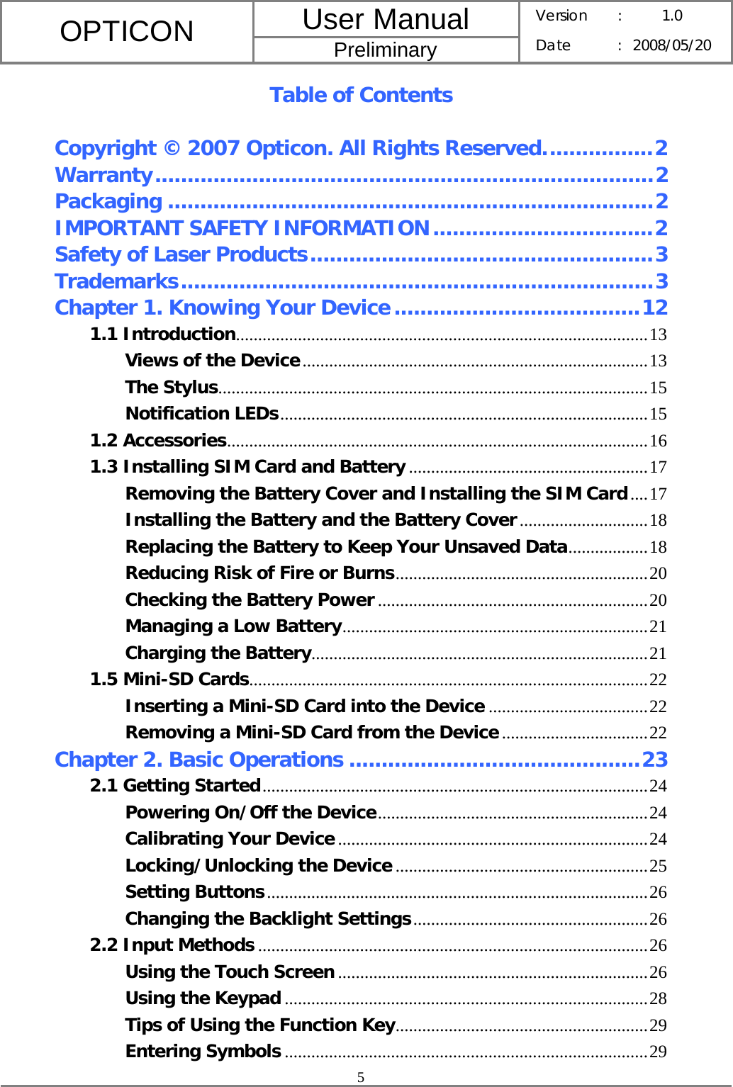 User Manual OPTICON Preliminary Version :  1.0 Date : 2008/05/20  5  Table of Contents  Copyright © 2007 Opticon. All Rights Reserved.................2 Warranty.............................................................................2 Packaging ...........................................................................2 IMPORTANT SAFETY INFORMATION..................................2 Safety of Laser Products.....................................................3 Trademarks.........................................................................3 Chapter 1. Knowing Your Device......................................12 1.1 Introduction.............................................................................................13 Views of the Device..............................................................................13 The Stylus.................................................................................................15 Notification LEDs...................................................................................15 1.2 Accessories...............................................................................................16 1.3 Installing SIM Card and Battery......................................................17 Removing the Battery Cover and Installing the SIM Card....17 Installing the Battery and the Battery Cover.............................18 Replacing the Battery to Keep Your Unsaved Data..................18 Reducing Risk of Fire or Burns.........................................................20 Checking the Battery Power .............................................................20 Managing a Low Battery.....................................................................21 Charging the Battery............................................................................21 1.5 Mini-SD Cards..........................................................................................22 Inserting a Mini-SD Card into the Device ....................................22 Removing a Mini-SD Card from the Device.................................22 Chapter 2. Basic Operations .............................................23 2.1 Getting Started.......................................................................................24 Powering On/Off the Device.............................................................24 Calibrating Your Device......................................................................24 Locking/Unlocking the Device .........................................................25 Setting Buttons......................................................................................26 Changing the Backlight Settings.....................................................26 2.2 Input Methods ........................................................................................26 Using the Touch Screen ......................................................................26 Using the Keypad ..................................................................................28 Tips of Using the Function Key.........................................................29 Entering Symbols ..................................................................................29 