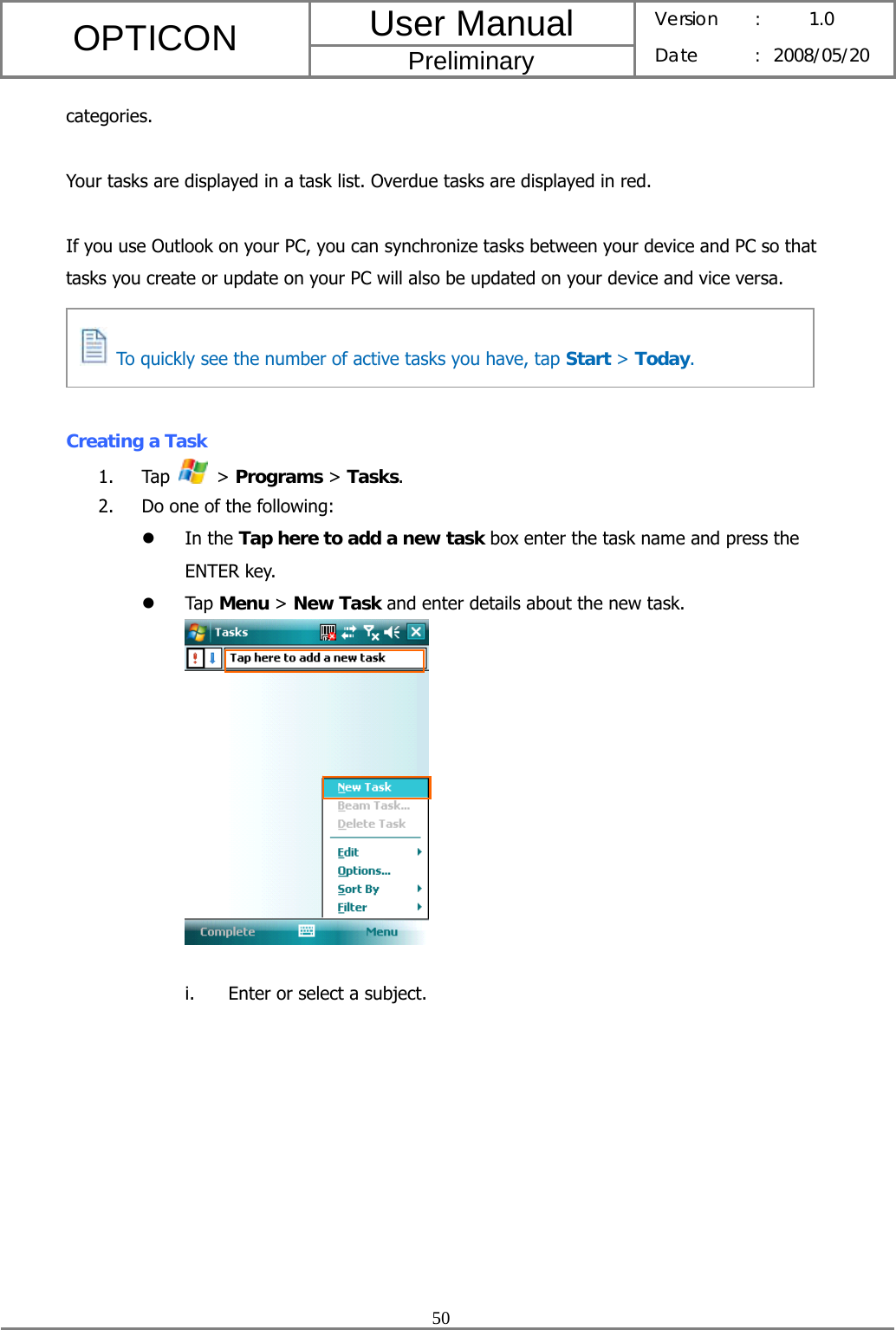 User Manual OPTICON Preliminary Version :  1.0 Date : 2008/05/20  50  categories.  Your tasks are displayed in a task list. Overdue tasks are displayed in red.  If you use Outlook on your PC, you can synchronize tasks between your device and PC so that tasks you create or update on your PC will also be updated on your device and vice versa.     Creating a Task   1. Tap   &gt; Programs &gt; Tasks. 2. Do one of the following: z In the Tap here to add a new task box enter the task name and press the ENTER key. z Tap Menu &gt; New Task and enter details about the new task.   i. Enter or select a subject.   To quickly see the number of active tasks you have, tap Start &gt; Today. 