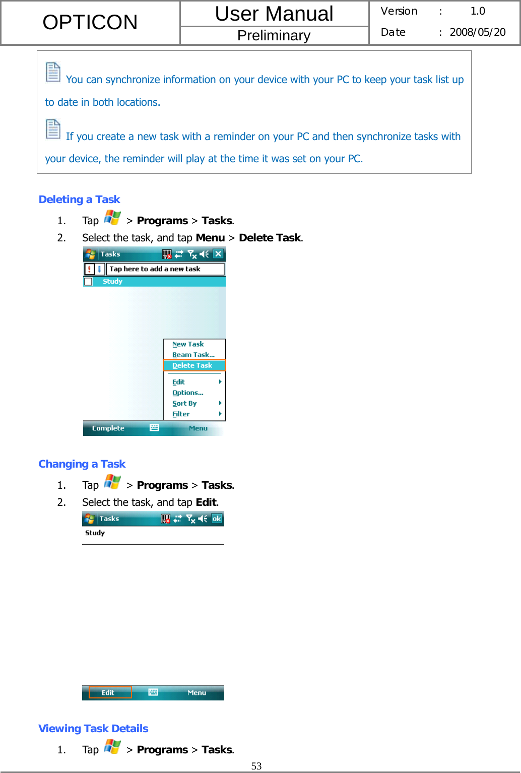 User Manual OPTICON Preliminary Version :  1.0 Date : 2008/05/20  53         Deleting a Task 1. Tap   &gt; Programs &gt; Tasks. 2. Select the task, and tap Menu &gt; Delete Task.   Changing a Task 1. Tap   &gt; Programs &gt; Tasks. 2. Select the task, and tap Edit.    Viewing Task Details 1. Tap   &gt; Programs &gt; Tasks.   You can synchronize information on your device with your PC to keep your task list up to date in both locations.   If you create a new task with a reminder on your PC and then synchronize tasks with your device, the reminder will play at the time it was set on your PC. 