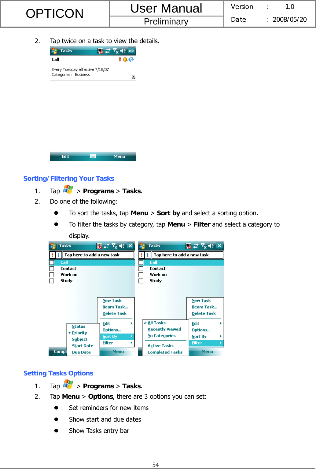 User Manual OPTICON Preliminary Version :  1.0 Date : 2008/05/20  54  2. Tap twice on a task to view the details.   Sorting/Filtering Your Tasks 1. Tap   &gt; Programs &gt; Tasks. 2. Do one of the following: z To sort the tasks, tap Menu &gt; Sort by and select a sorting option. z To filter the tasks by category, tap Menu &gt; Filter and select a category to display.     Setting Tasks Options 1. Tap   &gt; Programs &gt; Tasks. 2. Tap Menu &gt; Options, there are 3 options you can set: z Set reminders for new items z Show start and due dates z Show Tasks entry bar 