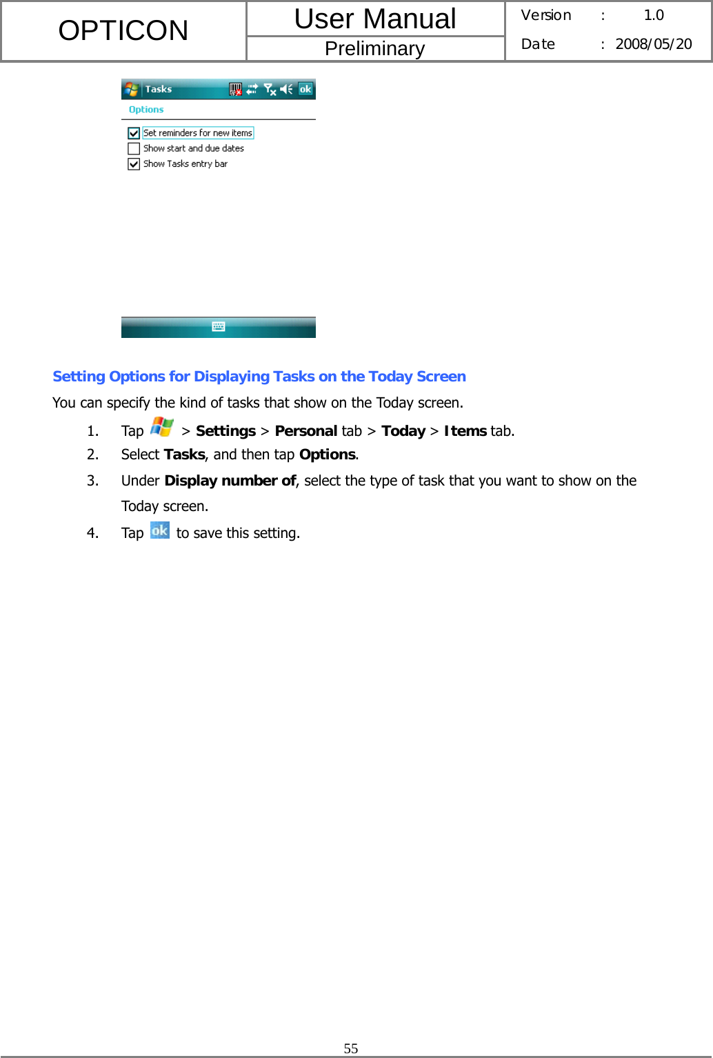 User Manual OPTICON Preliminary Version :  1.0 Date : 2008/05/20  55    Setting Options for Displaying Tasks on the Today Screen You can specify the kind of tasks that show on the Today screen. 1. Tap   &gt; Settings &gt; Personal tab &gt; Today &gt; Items tab. 2. Select Tasks, and then tap Options. 3. Under Display number of, select the type of task that you want to show on the Today screen. 4. Tap   to save this setting. 