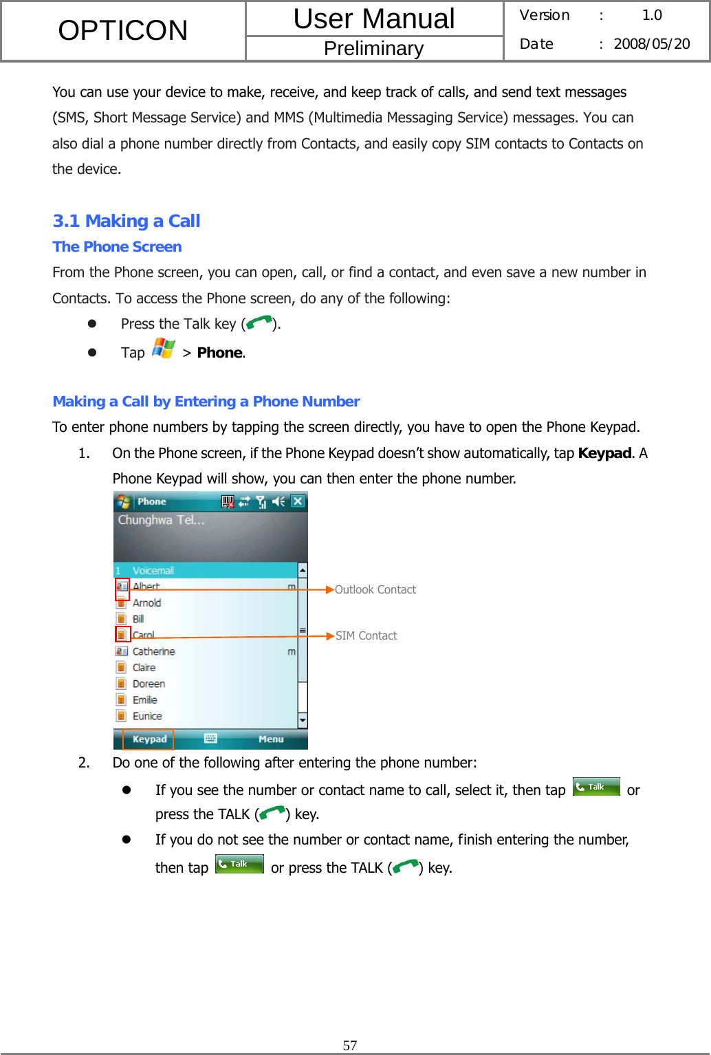 User Manual OPTICON Preliminary Version :  1.0 Date : 2008/05/20  57  You can use your device to make, receive, and keep track of calls, and send text messages (SMS, Short Message Service) and MMS (Multimedia Messaging Service) messages. You can also dial a phone number directly from Contacts, and easily copy SIM contacts to Contacts on the device.  3.1 Making a Call The Phone Screen From the Phone screen, you can open, call, or find a contact, and even save a new number in Contacts. To access the Phone screen, do any of the following: z Press the Talk key ( ). z Tap   &gt; Phone.  Making a Call by Entering a Phone Number To enter phone numbers by tapping the screen directly, you have to open the Phone Keypad. 1. On the Phone screen, if the Phone Keypad doesn’t show automatically, tap Keypad. A Phone Keypad will show, you can then enter the phone number.  2. Do one of the following after entering the phone number: z If you see the number or contact name to call, select it, then tap   or press the TALK ( ) key. z If you do not see the number or contact name, finish entering the number, then tap    or press the TALK ( ) key. SIM ContactOutlook Contact