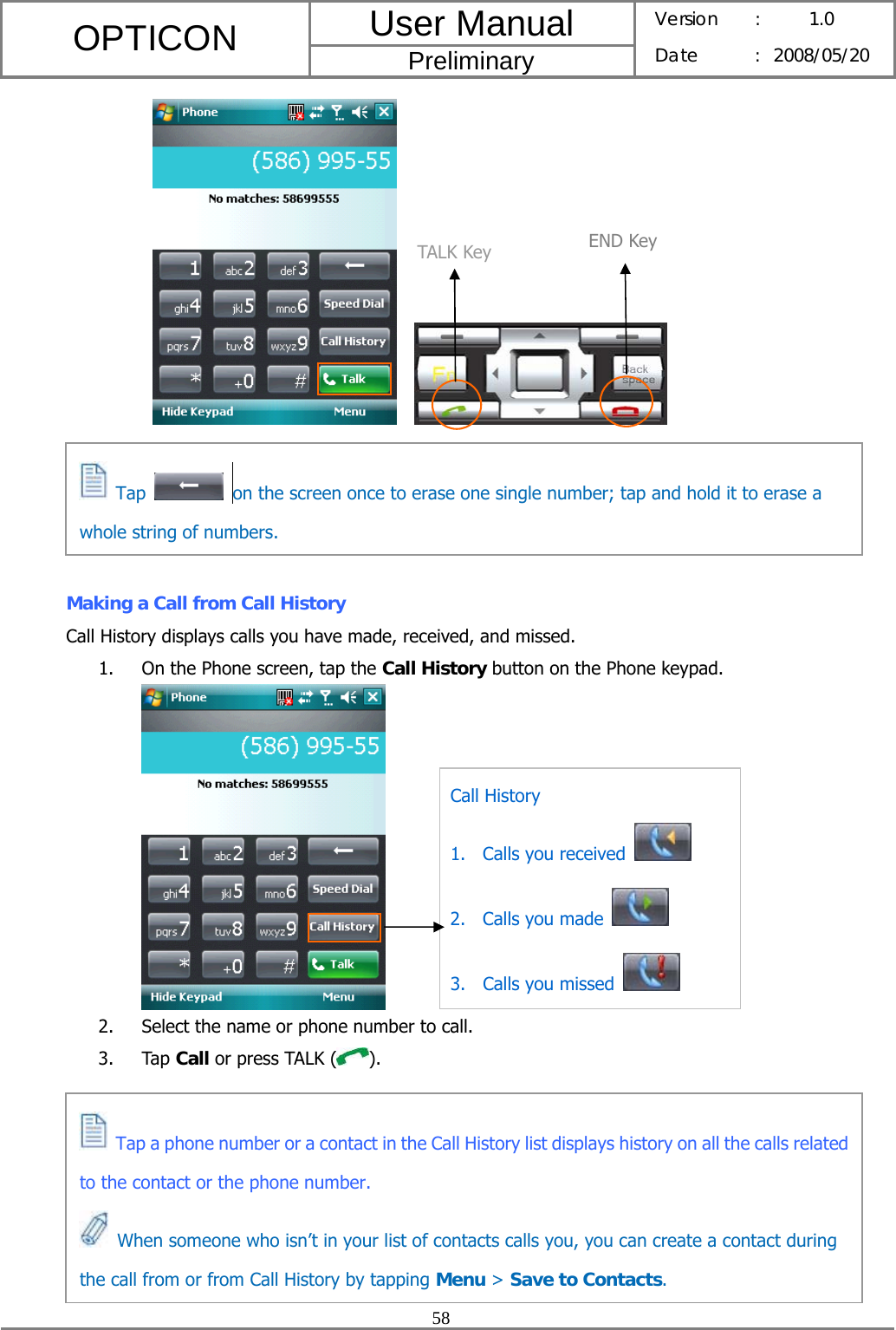 User Manual OPTICON Preliminary Version :  1.0 Date : 2008/05/20  58           Making a Call from Call History Call History displays calls you have made, received, and missed. 1. On the Phone screen, tap the Call History button on the Phone keypad.  2. Select the name or phone number to call. 3. Tap Call or press TALK ( ).        TALK Key END KeyCall History 1. Calls you received   2. Calls you made   3. Calls you missed    Tap    on the screen once to erase one single number; tap and hold it to erase a whole string of numbers.  Tap a phone number or a contact in the Call History list displays history on all the calls related to the contact or the phone number.   When someone who isn’t in your list of contacts calls you, you can create a contact during the call from or from Call History by tapping Menu &gt; Save to Contacts. 