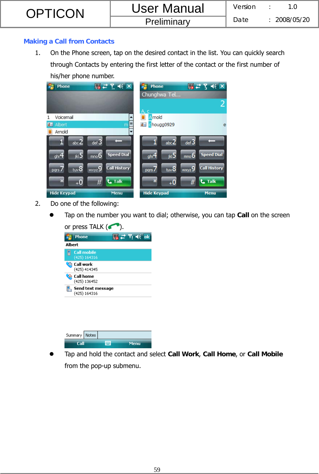 User Manual OPTICON Preliminary Version :  1.0 Date : 2008/05/20  59  Making a Call from Contacts 1. On the Phone screen, tap on the desired contact in the list. You can quickly search through Contacts by entering the first letter of the contact or the first number of his/her phone number.     2. Do one of the following: z Tap on the number you want to dial; otherwise, you can tap Call on the screen or press TALK ( ).  z Tap and hold the contact and select Call Work, Call Home, or Call Mobile from the pop-up submenu. 