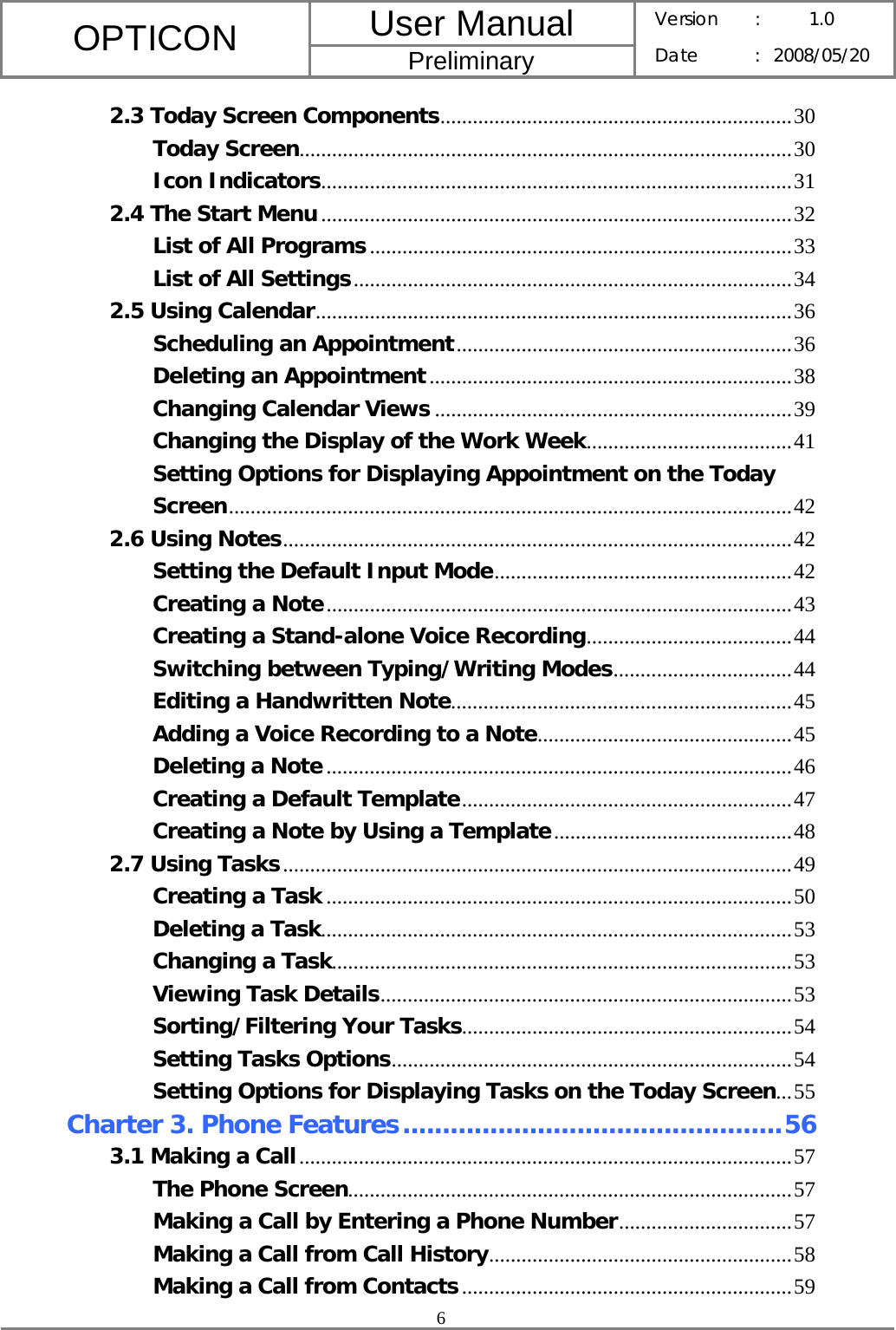 User Manual OPTICON Preliminary Version :  1.0 Date : 2008/05/20  6  2.3 Today Screen Components.................................................................30 Today Screen...........................................................................................30 Icon Indicators.......................................................................................31 2.4 The Start Menu.......................................................................................32 List of All Programs..............................................................................33 List of All Settings.................................................................................34 2.5 Using Calendar........................................................................................36 Scheduling an Appointment..............................................................36 Deleting an Appointment...................................................................38 Changing Calendar Views ..................................................................39 Changing the Display of the Work Week......................................41 Setting Options for Displaying Appointment on the Today Screen........................................................................................................42 2.6 Using Notes..............................................................................................42 Setting the Default Input Mode.......................................................42 Creating a Note......................................................................................43 Creating a Stand-alone Voice Recording......................................44 Switching between Typing/Writing Modes.................................44 Editing a Handwritten Note...............................................................45 Adding a Voice Recording to a Note...............................................45 Deleting a Note......................................................................................46 Creating a Default Template.............................................................47 Creating a Note by Using a Template............................................48 2.7 Using Tasks..............................................................................................49 Creating a Task ......................................................................................50 Deleting a Task.......................................................................................53 Changing a Task.....................................................................................53 Viewing Task Details............................................................................53 Sorting/Filtering Your Tasks.............................................................54 Setting Tasks Options..........................................................................54 Setting Options for Displaying Tasks on the Today Screen...55 Charter 3. Phone Features................................................56 3.1 Making a Call...........................................................................................57 The Phone Screen..................................................................................57 Making a Call by Entering a Phone Number................................57 Making a Call from Call History........................................................58 Making a Call from Contacts.............................................................59 