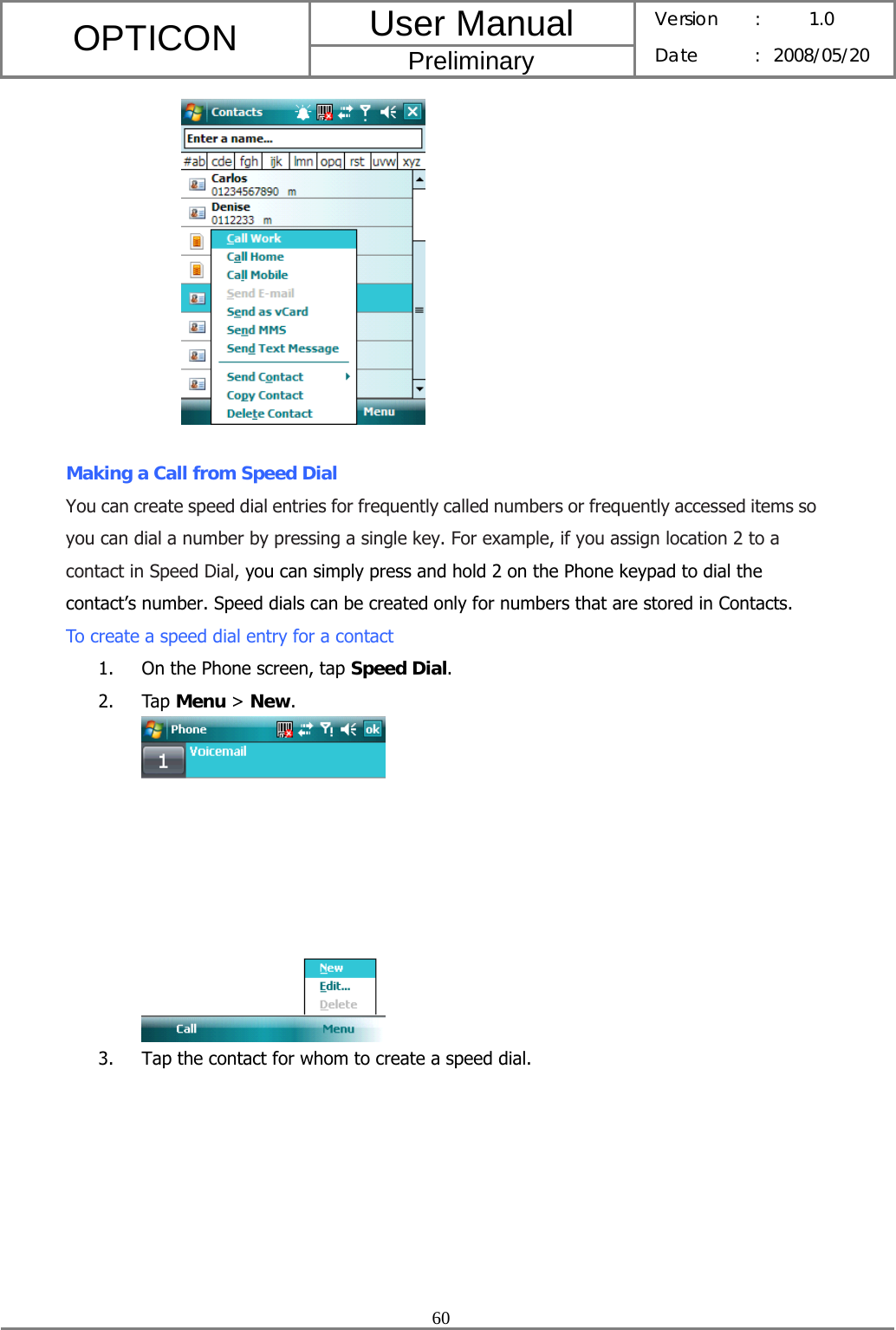 User Manual OPTICON Preliminary Version :  1.0 Date : 2008/05/20  60    Making a Call from Speed Dial You can create speed dial entries for frequently called numbers or frequently accessed items so you can dial a number by pressing a single key. For example, if you assign location 2 to a contact in Speed Dial, you can simply press and hold 2 on the Phone keypad to dial the contact’s number. Speed dials can be created only for numbers that are stored in Contacts. To create a speed dial entry for a contact 1. On the Phone screen, tap Speed Dial. 2. Tap Menu &gt; New.  3. Tap the contact for whom to create a speed dial. 