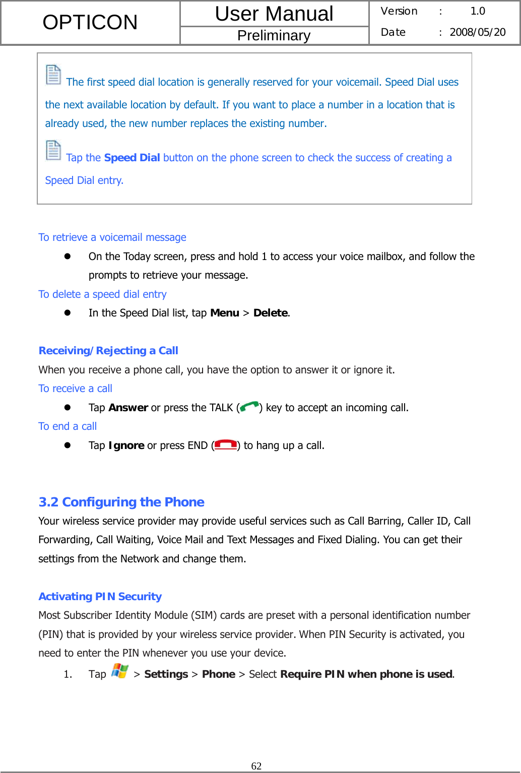 User Manual OPTICON Preliminary Version :  1.0 Date : 2008/05/20  62           To retrieve a voicemail message z On the Today screen, press and hold 1 to access your voice mailbox, and follow the prompts to retrieve your message. To delete a speed dial entry z In the Speed Dial list, tap Menu &gt; Delete.  Receiving/Rejecting a Call When you receive a phone call, you have the option to answer it or ignore it. To receive a call z Tap Answer or press the TALK ( ) key to accept an incoming call. To end a call z Tap Ignore or press END ( ) to hang up a call.   3.2 Configuring the Phone Your wireless service provider may provide useful services such as Call Barring, Caller ID, Call Forwarding, Call Waiting, Voice Mail and Text Messages and Fixed Dialing. You can get their settings from the Network and change them.  Activating PIN Security Most Subscriber Identity Module (SIM) cards are preset with a personal identification number (PIN) that is provided by your wireless service provider. When PIN Security is activated, you need to enter the PIN whenever you use your device. 1. Tap   &gt; Settings &gt; Phone &gt; Select Require PIN when phone is used.   The first speed dial location is generally reserved for your voicemail. Speed Dial uses the next available location by default. If you want to place a number in a location that is already used, the new number replaces the existing number.  Tap the Speed Dial button on the phone screen to check the success of creating a Speed Dial entry. 