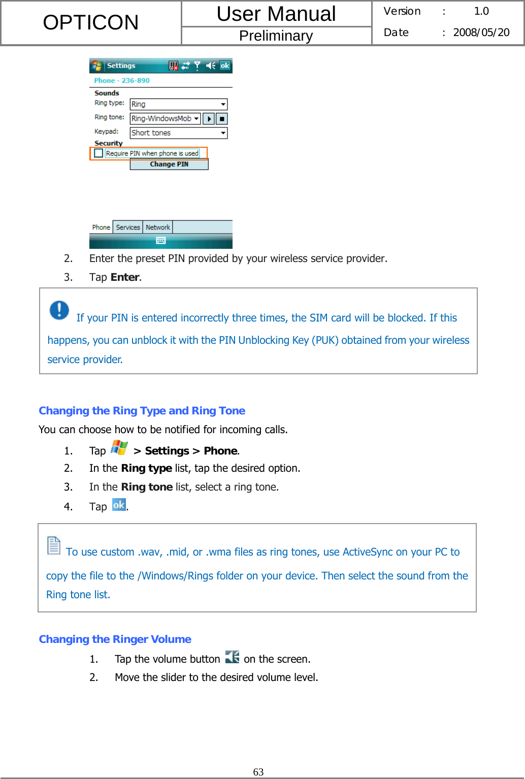 User Manual OPTICON Preliminary Version :  1.0 Date : 2008/05/20  63   2. Enter the preset PIN provided by your wireless service provider. 3. Tap Enter.       Changing the Ring Type and Ring Tone You can choose how to be notified for incoming calls. 1. Tap   &gt; Settings &gt; Phone. 2. In the Ring type list, tap the desired option. 3. In the Ring tone list, select a ring tone. 4. Tap  .       Changing the Ringer Volume 1. Tap the volume button    on the screen. 2. Move the slider to the desired volume level.   If your PIN is entered incorrectly three times, the SIM card will be blocked. If this happens, you can unblock it with the PIN Unblocking Key (PUK) obtained from your wireless service provider.   To use custom .wav, .mid, or .wma files as ring tones, use ActiveSync on your PC to copy the file to the /Windows/Rings folder on your device. Then select the sound from the Ring tone list. 