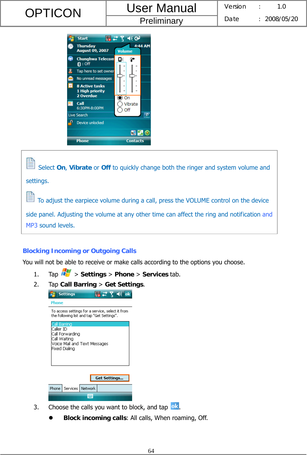 User Manual OPTICON Preliminary Version :  1.0 Date : 2008/05/20  64            Blocking Incoming or Outgoing Calls You will not be able to receive or make calls according to the options you choose. 1. Tap   &gt; Settings &gt; Phone &gt; Services tab. 2. Tap Call Barring &gt; Get Settings.  3. Choose the calls you want to block, and tap  . z Block incoming calls: All calls, When roaming, Off.  Select On, Vibrate or Off to quickly change both the ringer and system volume and settings.   To adjust the earpiece volume during a call, press the VOLUME control on the device side panel. Adjusting the volume at any other time can affect the ring and notification and MP3 sound levels. 