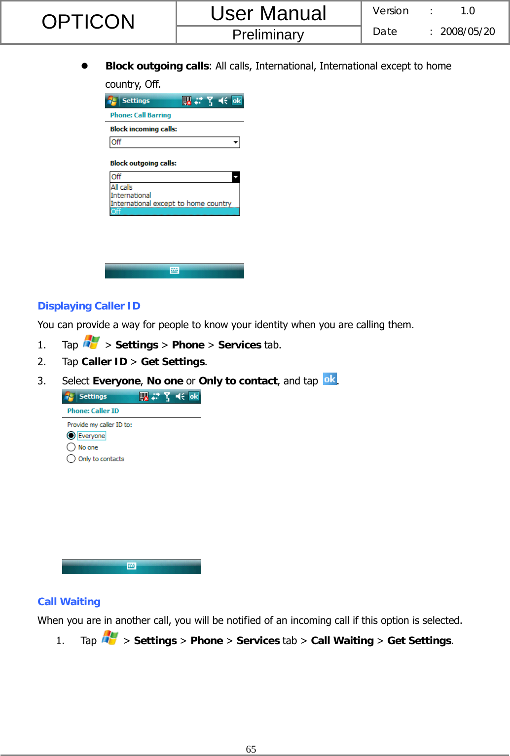 User Manual OPTICON Preliminary Version :  1.0 Date : 2008/05/20  65  z Block outgoing calls: All calls, International, International except to home country, Off.   Displaying Caller ID You can provide a way for people to know your identity when you are calling them. 1. Tap   &gt; Settings &gt; Phone &gt; Services tab. 2. Tap Caller ID &gt; Get Settings. 3. Select Everyone, No one or Only to contact, and tap  .   Call Waiting When you are in another call, you will be notified of an incoming call if this option is selected. 1. Tap   &gt; Settings &gt; Phone &gt; Services tab &gt; Call Waiting &gt; Get Settings. 