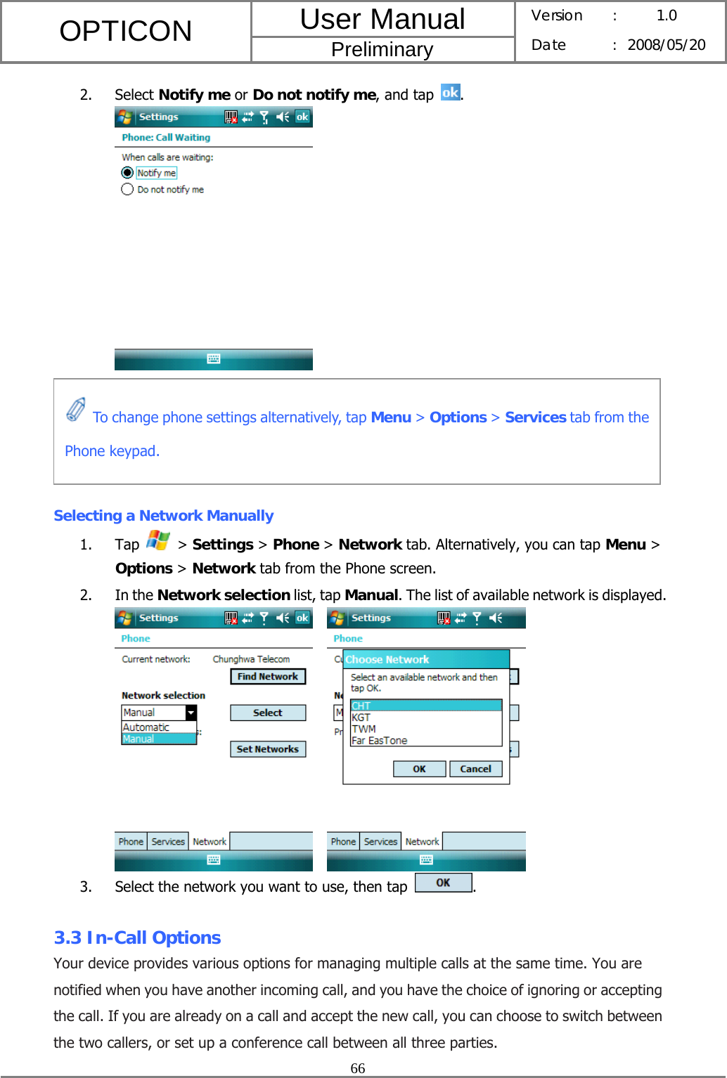 User Manual OPTICON Preliminary Version :  1.0 Date : 2008/05/20  66  2. Select Notify me or Do not notify me, and tap .       Selecting a Network Manually 1. Tap   &gt; Settings &gt; Phone &gt; Network tab. Alternatively, you can tap Menu &gt; Options &gt; Network tab from the Phone screen. 2. In the Network selection list, tap Manual. The list of available network is displayed.     3. Select the network you want to use, then tap  .  3.3 In-Call Options Your device provides various options for managing multiple calls at the same time. You are notified when you have another incoming call, and you have the choice of ignoring or accepting the call. If you are already on a call and accept the new call, you can choose to switch between the two callers, or set up a conference call between all three parties.  To change phone settings alternatively, tap Menu &gt; Options &gt; Services tab from the Phone keypad. 