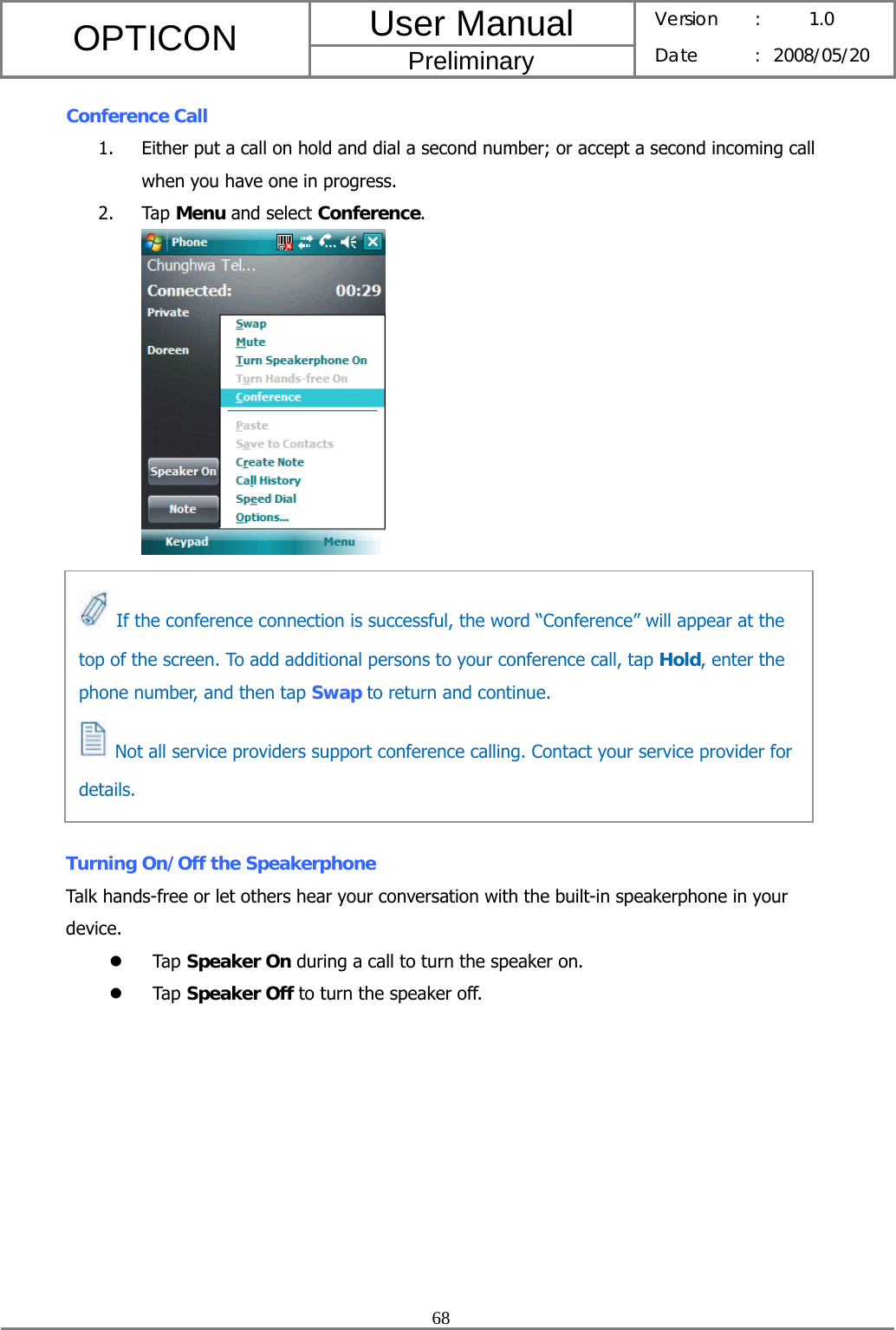 User Manual OPTICON Preliminary Version :  1.0 Date : 2008/05/20  68  Conference Call 1. Either put a call on hold and dial a second number; or accept a second incoming call when you have one in progress. 2. Tap Menu and select Conference.           Turning On/Off the Speakerphone Talk hands-free or let others hear your conversation with the built-in speakerphone in your device. z Tap Speaker On during a call to turn the speaker on.   z Tap Speaker Off to turn the speaker off.   If the conference connection is successful, the word “Conference” will appear at the top of the screen. To add additional persons to your conference call, tap Hold, enter the phone number, and then tap Swap to return and continue.   Not all service providers support conference calling. Contact your service provider for details. 