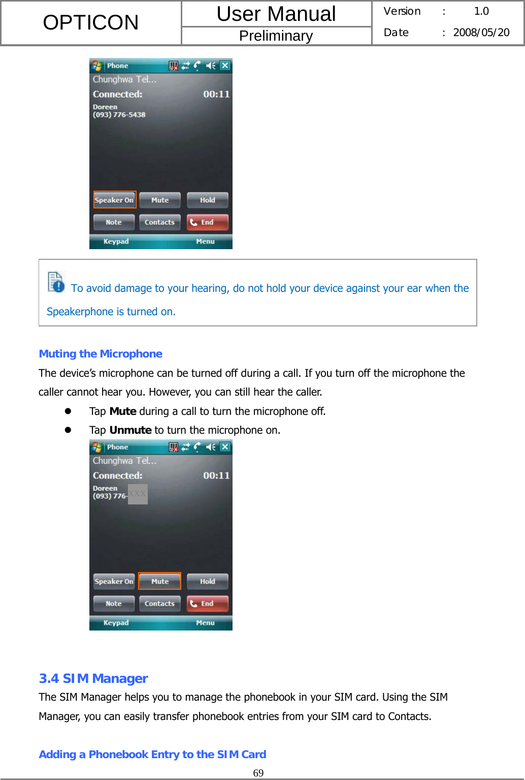 User Manual OPTICON Preliminary Version :  1.0 Date : 2008/05/20  69        Muting the Microphone The device’s microphone can be turned off during a call. If you turn off the microphone the caller cannot hear you. However, you can still hear the caller. z Tap Mute during a call to turn the microphone off. z Tap Unmute to turn the microphone on.    3.4 SIM Manager The SIM Manager helps you to manage the phonebook in your SIM card. Using the SIM Manager, you can easily transfer phonebook entries from your SIM card to Contacts.  Adding a Phonebook Entry to the SIM Card  To avoid damage to your hearing, do not hold your device against your ear when the Speakerphone is turned on. XXX