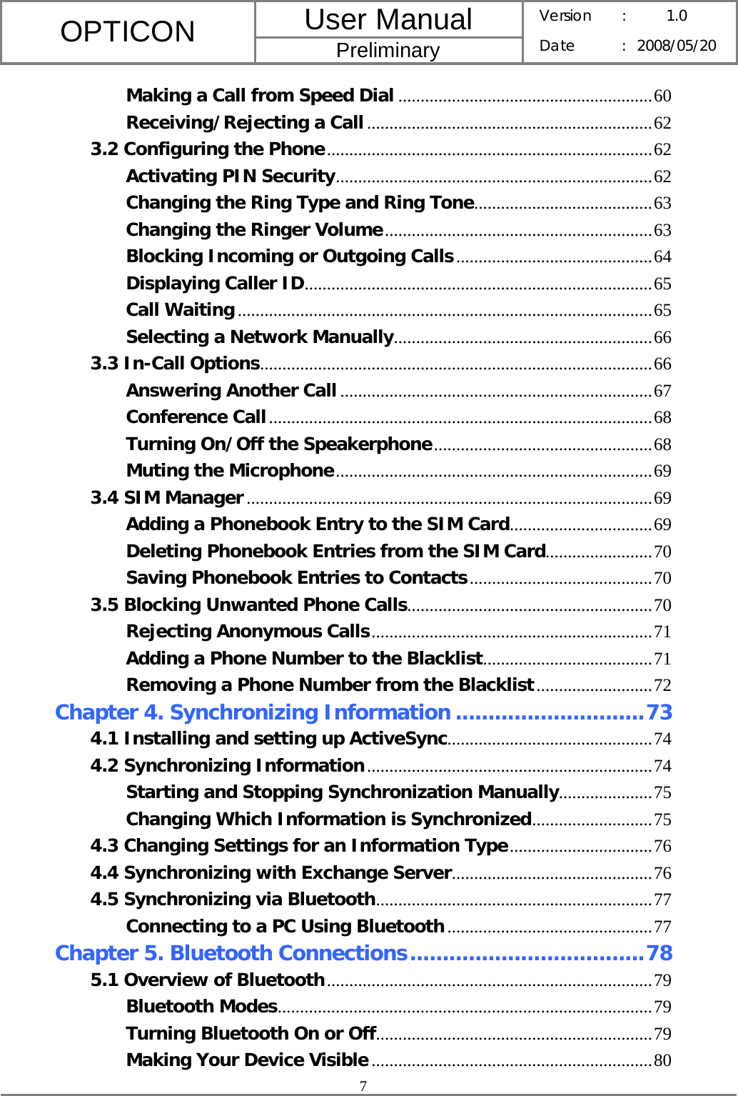 User Manual OPTICON Preliminary Version :  1.0 Date : 2008/05/20  7  Making a Call from Speed Dial .........................................................60 Receiving/Rejecting a Call................................................................62 3.2 Configuring the Phone.........................................................................62 Activating PIN Security.......................................................................62 Changing the Ring Type and Ring Tone........................................63 Changing the Ringer Volume............................................................63 Blocking Incoming or Outgoing Calls............................................64 Displaying Caller ID..............................................................................65 Call Waiting.............................................................................................65 Selecting a Network Manually..........................................................66 3.3 In-Call Options........................................................................................66 Answering Another Call ......................................................................67 Conference Call......................................................................................68 Turning On/Off the Speakerphone.................................................68 Muting the Microphone.......................................................................69 3.4 SIM Manager...........................................................................................69 Adding a Phonebook Entry to the SIM Card................................69 Deleting Phonebook Entries from the SIM Card........................70 Saving Phonebook Entries to Contacts.........................................70 3.5 Blocking Unwanted Phone Calls.......................................................70 Rejecting Anonymous Calls...............................................................71 Adding a Phone Number to the Blacklist......................................71 Removing a Phone Number from the Blacklist..........................72 Chapter 4. Synchronizing Information .............................73 4.1 Installing and setting up ActiveSync..............................................74 4.2 Synchronizing Information................................................................74 Starting and Stopping Synchronization Manually.....................75 Changing Which Information is Synchronized...........................75 4.3 Changing Settings for an Information Type................................76 4.4 Synchronizing with Exchange Server.............................................76 4.5 Synchronizing via Bluetooth..............................................................77 Connecting to a PC Using Bluetooth..............................................77 Chapter 5. Bluetooth Connections....................................78 5.1 Overview of Bluetooth.........................................................................79 Bluetooth Modes....................................................................................79 Turning Bluetooth On or Off..............................................................79 Making Your Device Visible...............................................................80 