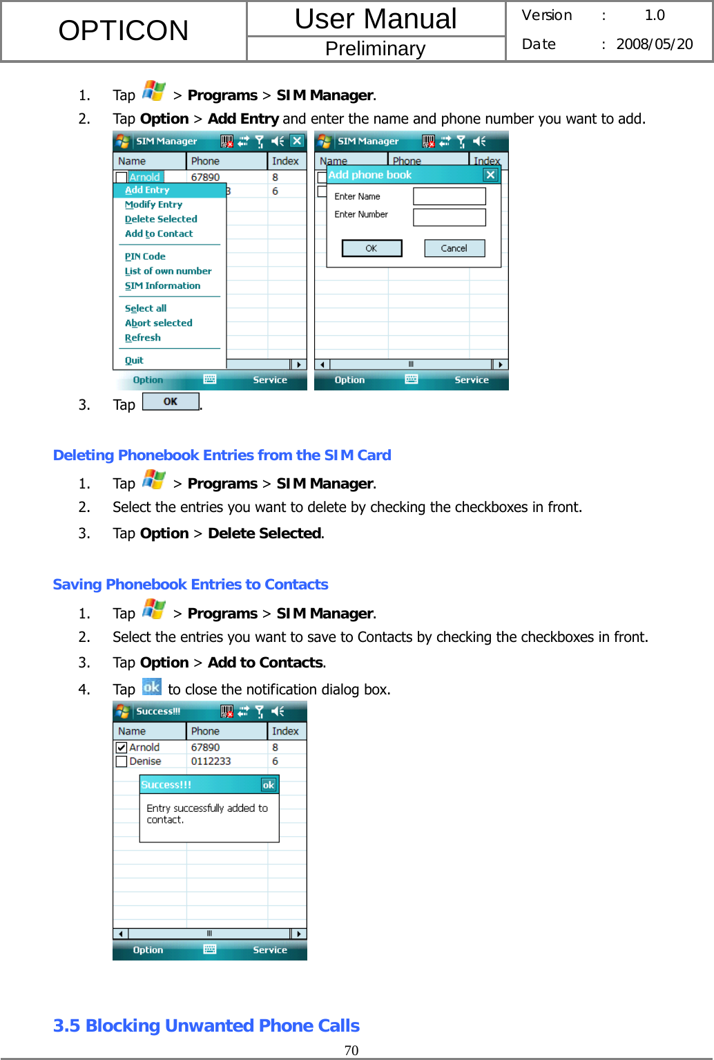 User Manual OPTICON Preliminary Version :  1.0 Date : 2008/05/20  70  1. Tap   &gt; Programs &gt; SIM Manager. 2. Tap Option &gt; Add Entry and enter the name and phone number you want to add.    3. Tap  .  Deleting Phonebook Entries from the SIM Card 1. Tap   &gt; Programs &gt; SIM Manager. 2. Select the entries you want to delete by checking the checkboxes in front. 3. Tap Option &gt; Delete Selected.  Saving Phonebook Entries to Contacts 1. Tap   &gt; Programs &gt; SIM Manager. 2. Select the entries you want to save to Contacts by checking the checkboxes in front. 3. Tap Option &gt; Add to Contacts. 4. Tap    to close the notification dialog box.    3.5 Blocking Unwanted Phone Calls 