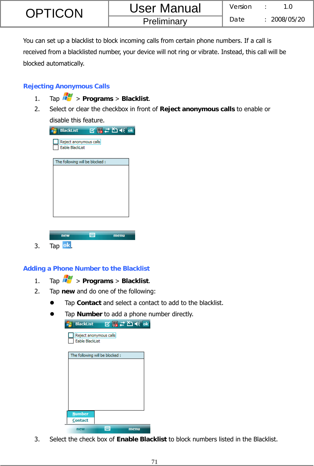 User Manual OPTICON Preliminary Version :  1.0 Date : 2008/05/20  71  You can set up a blacklist to block incoming calls from certain phone numbers. If a call is received from a blacklisted number, your device will not ring or vibrate. Instead, this call will be blocked automatically.  Rejecting Anonymous Calls 1. Tap   &gt; Programs &gt; Blacklist. 2. Select or clear the checkbox in front of Reject anonymous calls to enable or disable this feature.  3. Tap  .  Adding a Phone Number to the Blacklist 1. Tap   &gt; Programs &gt; Blacklist. 2. Tap new and do one of the following: z Tap Contact and select a contact to add to the blacklist. z Tap Number to add a phone number directly.  3. Select the check box of Enable Blacklist to block numbers listed in the Blacklist.  