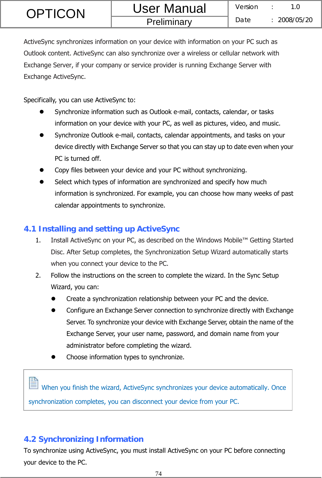 User Manual OPTICON Preliminary Version :  1.0 Date : 2008/05/20  74  ActiveSync synchronizes information on your device with information on your PC such as Outlook content. ActiveSync can also synchronize over a wireless or cellular network with Exchange Server, if your company or service provider is running Exchange Server with Exchange ActiveSync.  Specifically, you can use ActiveSync to: z Synchronize information such as Outlook e-mail, contacts, calendar, or tasks information on your device with your PC, as well as pictures, video, and music. z Synchronize Outlook e-mail, contacts, calendar appointments, and tasks on your device directly with Exchange Server so that you can stay up to date even when your PC is turned off. z Copy files between your device and your PC without synchronizing. z Select which types of information are synchronized and specify how much information is synchronized. For example, you can choose how many weeks of past calendar appointments to synchronize.  4.1 Installing and setting up ActiveSync 1. Install ActiveSync on your PC, as described on the Windows Mobile™ Getting Started Disc. After Setup completes, the Synchronization Setup Wizard automatically starts when you connect your device to the PC. 2. Follow the instructions on the screen to complete the wizard. In the Sync Setup Wizard, you can: z Create a synchronization relationship between your PC and the device. z Configure an Exchange Server connection to synchronize directly with Exchange Server. To synchronize your device with Exchange Server, obtain the name of the Exchange Server, your user name, password, and domain name from your administrator before completing the wizard. z Choose information types to synchronize.       4.2 Synchronizing Information To synchronize using ActiveSync, you must install ActiveSync on your PC before connecting your device to the PC.   When you finish the wizard, ActiveSync synchronizes your device automatically. Once synchronization completes, you can disconnect your device from your PC. 