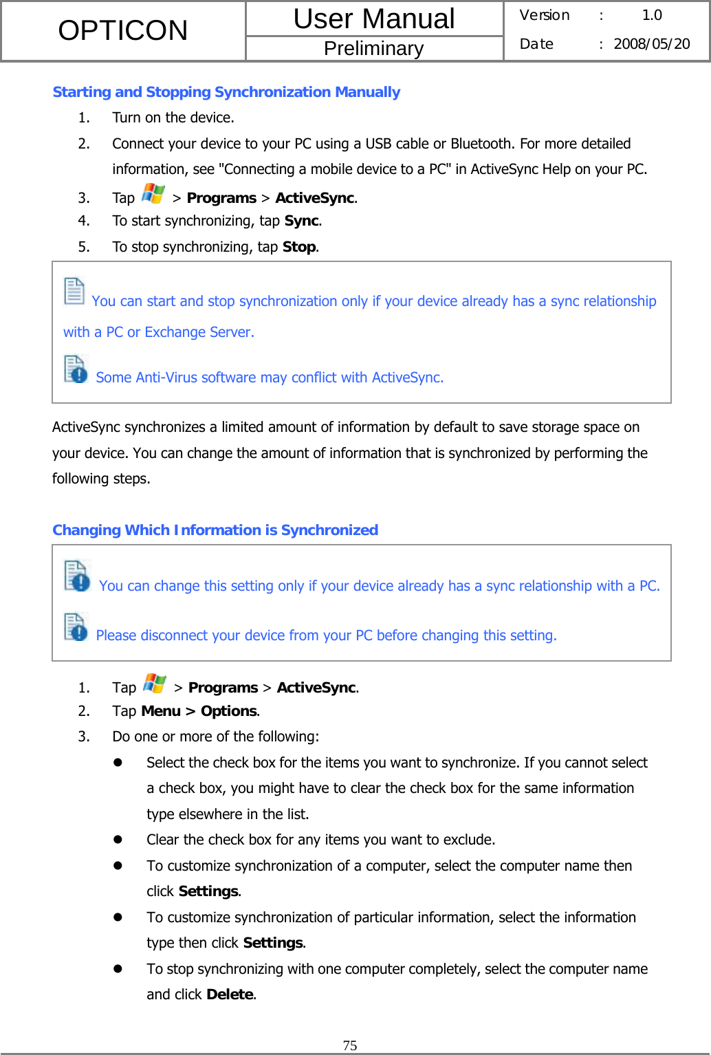 User Manual OPTICON Preliminary Version :  1.0 Date : 2008/05/20  75  Starting and Stopping Synchronization Manually 1. Turn on the device. 2. Connect your device to your PC using a USB cable or Bluetooth. For more detailed information, see &quot;Connecting a mobile device to a PC&quot; in ActiveSync Help on your PC. 3. Tap   &gt; Programs &gt; ActiveSync. 4. To start synchronizing, tap Sync. 5. To stop synchronizing, tap Stop.       ActiveSync synchronizes a limited amount of information by default to save storage space on your device. You can change the amount of information that is synchronized by performing the following steps.  Changing Which Information is Synchronized      1. Tap   &gt; Programs &gt; ActiveSync. 2. Tap Menu &gt; Options. 3. Do one or more of the following: z Select the check box for the items you want to synchronize. If you cannot select a check box, you might have to clear the check box for the same information type elsewhere in the list. z Clear the check box for any items you want to exclude. z To customize synchronization of a computer, select the computer name then click Settings.  z To customize synchronization of particular information, select the information type then click Settings. z To stop synchronizing with one computer completely, select the computer name and click Delete.   You can start and stop synchronization only if your device already has a sync relationship with a PC or Exchange Server.  Some Anti-Virus software may conflict with ActiveSync.  You can change this setting only if your device already has a sync relationship with a PC. Please disconnect your device from your PC before changing this setting. 