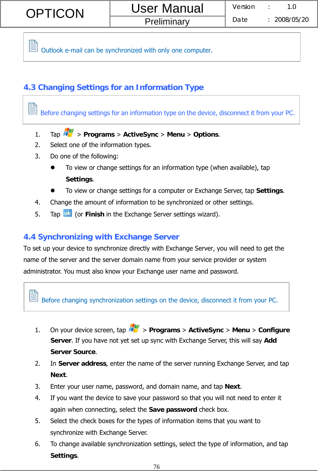 User Manual OPTICON Preliminary Version :  1.0 Date : 2008/05/20  76      4.3 Changing Settings for an Information Type    1. Tap   &gt; Programs &gt; ActiveSync &gt; Menu &gt; Options. 2. Select one of the information types. 3. Do one of the following: z To view or change settings for an information type (when available), tap Settings. z To view or change settings for a computer or Exchange Server, tap Settings. 4. Change the amount of information to be synchronized or other settings. 5. Tap   (or Finish in the Exchange Server settings wizard).  4.4 Synchronizing with Exchange Server To set up your device to synchronize directly with Exchange Server, you will need to get the name of the server and the server domain name from your service provider or system administrator. You must also know your Exchange user name and password.     1. On your device screen, tap   &gt; Programs &gt; ActiveSync &gt; Menu &gt; Configure Server. If you have not yet set up sync with Exchange Server, this will say Add Server Source. 2. In Server address, enter the name of the server running Exchange Server, and tap Next. 3. Enter your user name, password, and domain name, and tap Next. 4. If you want the device to save your password so that you will not need to enter it again when connecting, select the Save password check box. 5. Select the check boxes for the types of information items that you want to synchronize with Exchange Server. 6. To change available synchronization settings, select the type of information, and tap Settings.   Before changing synchronization settings on the device, disconnect it from your PC.   Outlook e-mail can be synchronized with only one computer.  Before changing settings for an information type on the device, disconnect it from your PC.