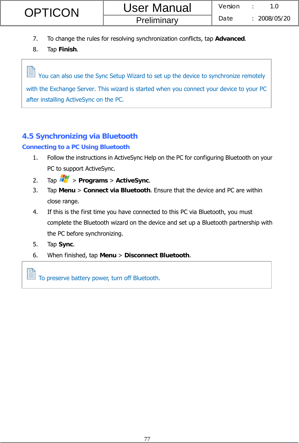 User Manual OPTICON Preliminary Version :  1.0 Date : 2008/05/20  77  7. To change the rules for resolving synchronization conflicts, tap Advanced. 8. Tap Finish.        4.5 Synchronizing via Bluetooth Connecting to a PC Using Bluetooth 1. Follow the instructions in ActiveSync Help on the PC for configuring Bluetooth on your PC to support ActiveSync. 2. Tap   &gt; Programs &gt; ActiveSync. 3. Tap Menu &gt; Connect via Bluetooth. Ensure that the device and PC are within close range. 4. If this is the first time you have connected to this PC via Bluetooth, you must complete the Bluetooth wizard on the device and set up a Bluetooth partnership with the PC before synchronizing. 5. Tap Sync. 6. When finished, tap Menu &gt; Disconnect Bluetooth.      You can also use the Sync Setup Wizard to set up the device to synchronize remotely with the Exchange Server. This wizard is started when you connect your device to your PC after installing ActiveSync on the PC.   To preserve battery power, turn off Bluetooth. 