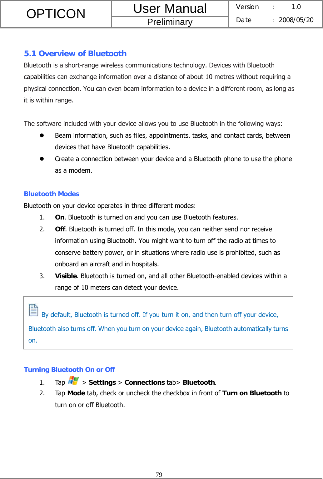 User Manual OPTICON Preliminary Version :  1.0 Date : 2008/05/20  79   5.1 Overview of Bluetooth Bluetooth is a short-range wireless communications technology. Devices with Bluetooth capabilities can exchange information over a distance of about 10 metres without requiring a physical connection. You can even beam information to a device in a different room, as long as it is within range.  The software included with your device allows you to use Bluetooth in the following ways: z Beam information, such as files, appointments, tasks, and contact cards, between devices that have Bluetooth capabilities. z Create a connection between your device and a Bluetooth phone to use the phone as a modem.  Bluetooth Modes Bluetooth on your device operates in three different modes: 1. On. Bluetooth is turned on and you can use Bluetooth features. 2. Off. Bluetooth is turned off. In this mode, you can neither send nor receive information using Bluetooth. You might want to turn off the radio at times to conserve battery power, or in situations where radio use is prohibited, such as onboard an aircraft and in hospitals. 3. Visible. Bluetooth is turned on, and all other Bluetooth-enabled devices within a range of 10 meters can detect your device.       Turning Bluetooth On or Off 1. Tap   &gt; Settings &gt; Connections tab&gt; Bluetooth. 2. Tap Mode tab, check or uncheck the checkbox in front of Turn on Bluetooth to turn on or off Bluetooth.   By default, Bluetooth is turned off. If you turn it on, and then turn off your device, Bluetooth also turns off. When you turn on your device again, Bluetooth automatically turns on. 