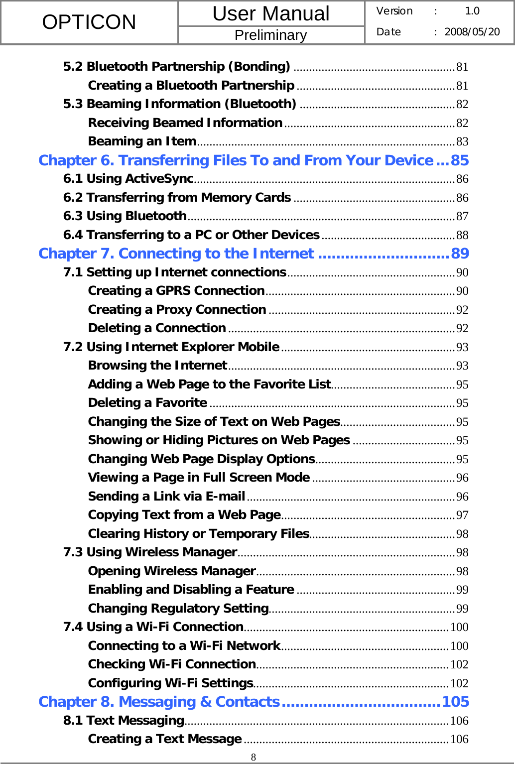 User Manual OPTICON Preliminary Version :  1.0 Date : 2008/05/20  8  5.2 Bluetooth Partnership (Bonding) ....................................................81 Creating a Bluetooth Partnership ...................................................81 5.3 Beaming Information (Bluetooth) ..................................................82 Receiving Beamed Information.......................................................82 Beaming an Item...................................................................................83 Chapter 6. Transferring Files To and From Your Device...85 6.1 Using ActiveSync....................................................................................86 6.2 Transferring from Memory Cards ....................................................86 6.3 Using Bluetooth......................................................................................87 6.4 Transferring to a PC or Other Devices...........................................88 Chapter 7. Connecting to the Internet .............................89 7.1 Setting up Internet connections......................................................90 Creating a GPRS Connection.............................................................90 Creating a Proxy Connection ............................................................92 Deleting a Connection.........................................................................92 7.2 Using Internet Explorer Mobile........................................................93 Browsing the Internet.........................................................................93 Adding a Web Page to the Favorite List........................................95 Deleting a Favorite ...............................................................................95 Changing the Size of Text on Web Pages.....................................95 Showing or Hiding Pictures on Web Pages .................................95 Changing Web Page Display Options.............................................95 Viewing a Page in Full Screen Mode ..............................................96 Sending a Link via E-mail...................................................................96 Copying Text from a Web Page........................................................97 Clearing History or Temporary Files...............................................98 7.3 Using Wireless Manager......................................................................98 Opening Wireless Manager................................................................98 Enabling and Disabling a Feature ...................................................99 Changing Regulatory Setting............................................................99 7.4 Using a Wi-Fi Connection..................................................................100 Connecting to a Wi-Fi Network......................................................100 Checking Wi-Fi Connection..............................................................102 Configuring Wi-Fi Settings...............................................................102 Chapter 8. Messaging &amp; Contacts...................................105 8.1 Text Messaging.....................................................................................106 Creating a Text Message..................................................................106 