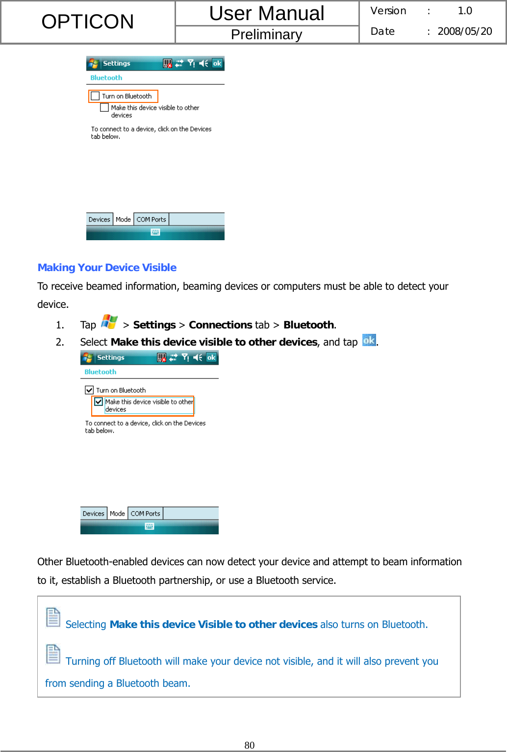 User Manual OPTICON Preliminary Version :  1.0 Date : 2008/05/20  80     Making Your Device Visible To receive beamed information, beaming devices or computers must be able to detect your device. 1. Tap   &gt; Settings &gt; Connections tab &gt; Bluetooth. 2. Select Make this device visible to other devices, and tap  .    Other Bluetooth-enabled devices can now detect your device and attempt to beam information to it, establish a Bluetooth partnership, or use a Bluetooth service.          Selecting Make this device Visible to other devices also turns on Bluetooth.   Turning off Bluetooth will make your device not visible, and it will also prevent you from sending a Bluetooth beam. 