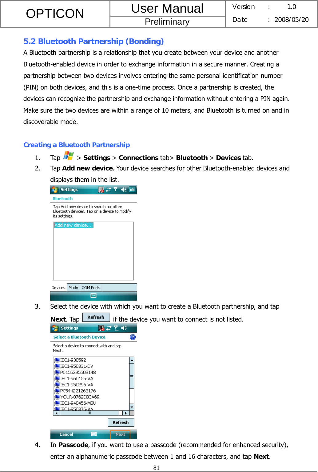 User Manual OPTICON Preliminary Version :  1.0 Date : 2008/05/20  81  5.2 Bluetooth Partnership (Bonding) A Bluetooth partnership is a relationship that you create between your device and another Bluetooth-enabled device in order to exchange information in a secure manner. Creating a partnership between two devices involves entering the same personal identification number (PIN) on both devices, and this is a one-time process. Once a partnership is created, the devices can recognize the partnership and exchange information without entering a PIN again. Make sure the two devices are within a range of 10 meters, and Bluetooth is turned on and in discoverable mode.  Creating a Bluetooth Partnership 1. Tap   &gt; Settings &gt; Connections tab&gt; Bluetooth &gt; Devices tab. 2. Tap Add new device. Your device searches for other Bluetooth-enabled devices and displays them in the list.  3. Select the device with which you want to create a Bluetooth partnership, and tap Next. Tap    if the device you want to connect is not listed.   4. In Passcode, if you want to use a passcode (recommended for enhanced security), enter an alphanumeric passcode between 1 and 16 characters, and tap Next. 