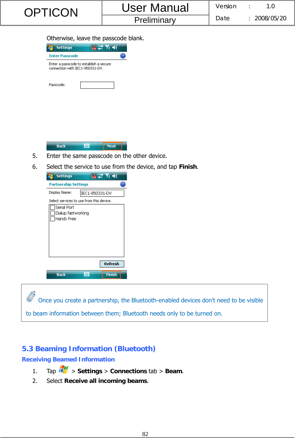 User Manual OPTICON Preliminary Version :  1.0 Date : 2008/05/20  82  Otherwise, leave the passcode blank.  5. Enter the same passcode on the other device. 6. Select the service to use from the device, and tap Finish.        5.3 Beaming Information (Bluetooth) Receiving Beamed Information 1. Tap   &gt; Settings &gt; Connections tab &gt; Beam. 2. Select Receive all incoming beams.   Once you create a partnership, the Bluetooth-enabled devices don&apos;t need to be visible to beam information between them; Bluetooth needs only to be turned on. 