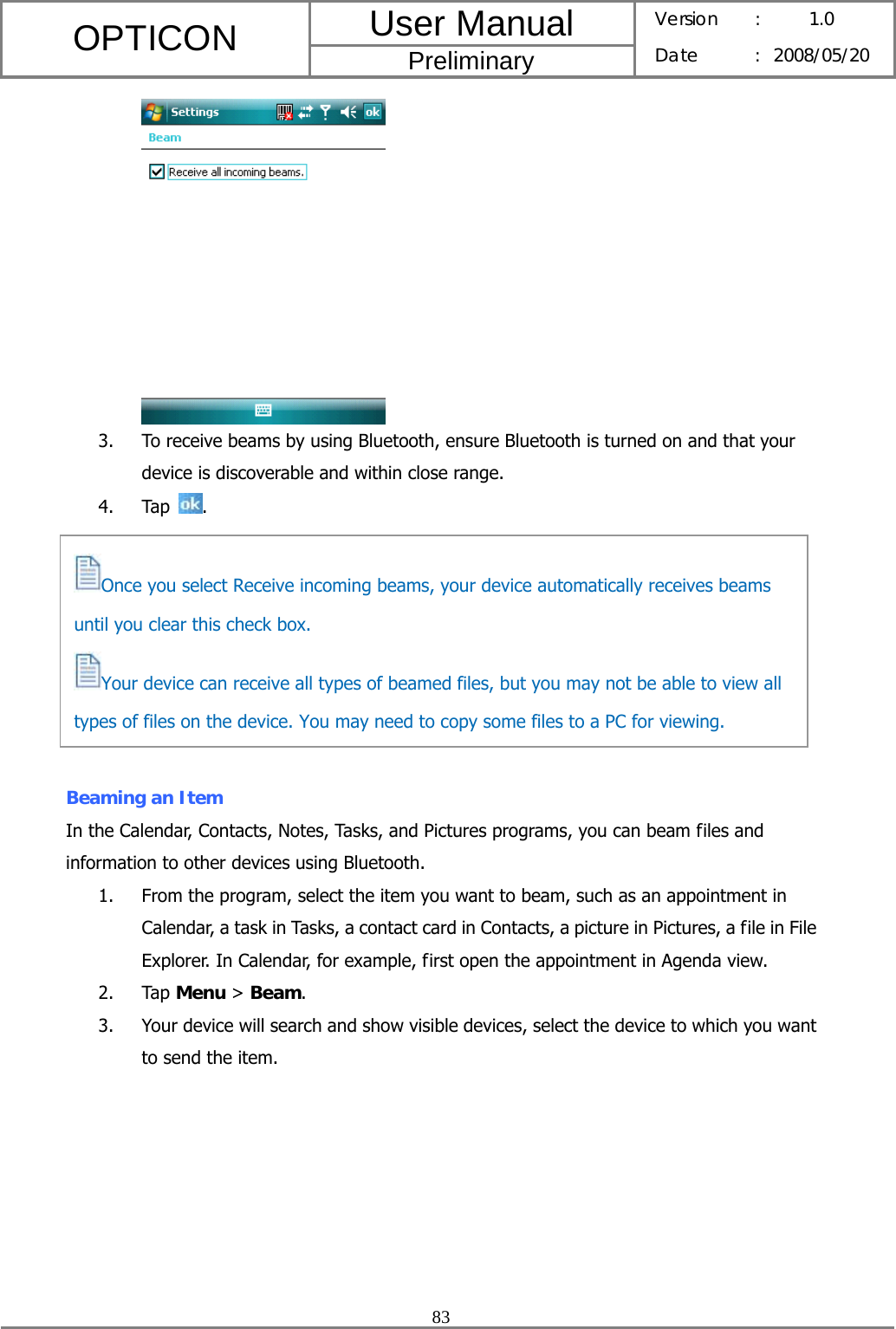 User Manual OPTICON Preliminary Version :  1.0 Date : 2008/05/20  83   3. To receive beams by using Bluetooth, ensure Bluetooth is turned on and that your device is discoverable and within close range. 4. Tap  .         Beaming an Item In the Calendar, Contacts, Notes, Tasks, and Pictures programs, you can beam files and information to other devices using Bluetooth. 1. From the program, select the item you want to beam, such as an appointment in Calendar, a task in Tasks, a contact card in Contacts, a picture in Pictures, a file in File Explorer. In Calendar, for example, first open the appointment in Agenda view. 2. Tap Menu &gt; Beam. 3. Your device will search and show visible devices, select the device to which you want to send the item.        Once you select Receive incoming beams, your device automatically receives beams until you clear this check box. Your device can receive all types of beamed files, but you may not be able to view all types of files on the device. You may need to copy some files to a PC for viewing. 