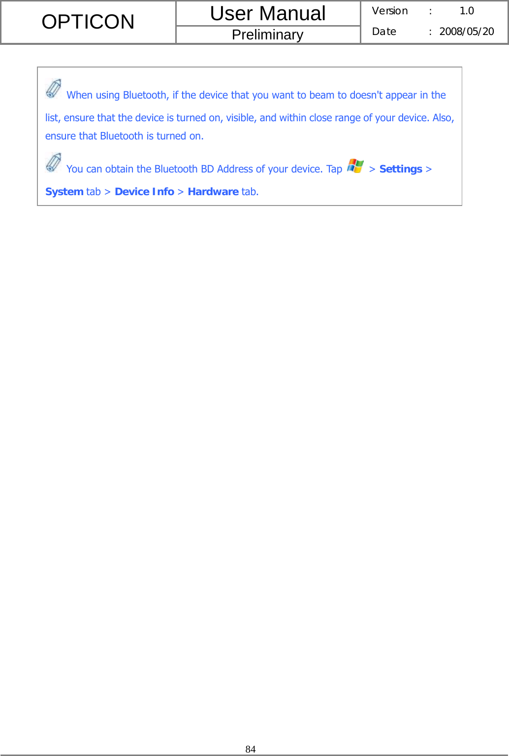 User Manual OPTICON Preliminary Version :  1.0 Date : 2008/05/20  84     When using Bluetooth, if the device that you want to beam to doesn&apos;t appear in the list, ensure that the device is turned on, visible, and within close range of your device. Also, ensure that Bluetooth is turned on.  You can obtain the Bluetooth BD Address of your device. Tap   &gt; Settings &gt; System tab &gt; Device Info &gt; Hardware tab. 