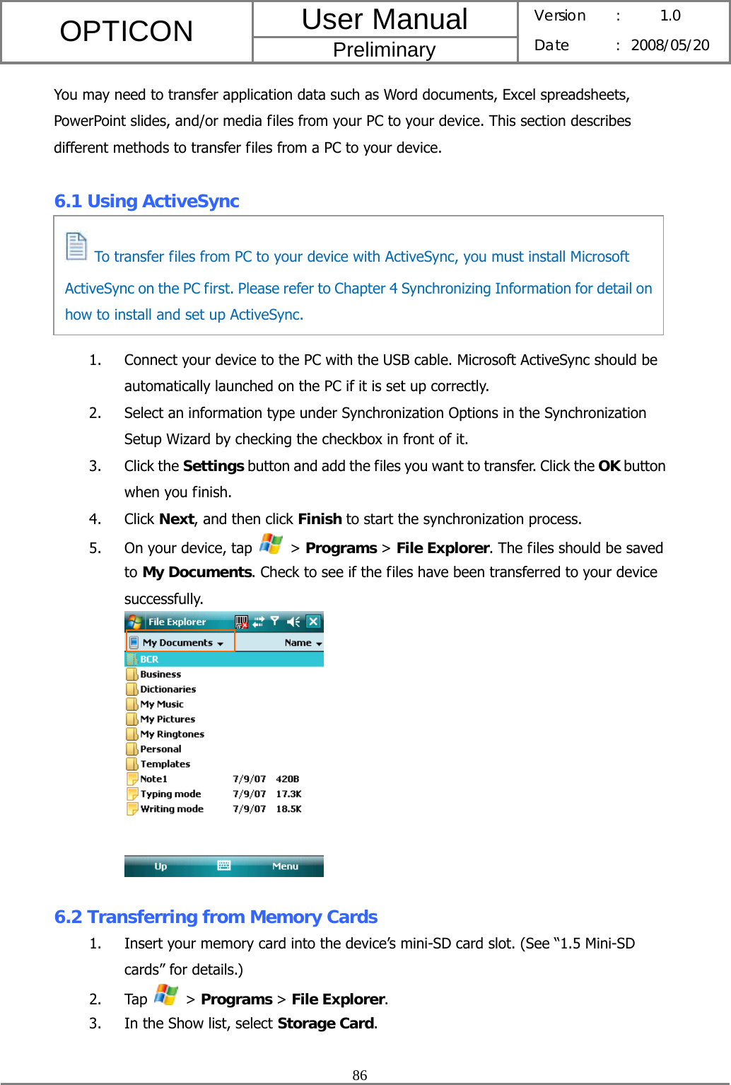 User Manual OPTICON Preliminary Version :  1.0 Date : 2008/05/20  86  You may need to transfer application data such as Word documents, Excel spreadsheets, PowerPoint slides, and/or media files from your PC to your device. This section describes different methods to transfer files from a PC to your device.  6.1 Using ActiveSync      1. Connect your device to the PC with the USB cable. Microsoft ActiveSync should be automatically launched on the PC if it is set up correctly. 2. Select an information type under Synchronization Options in the Synchronization Setup Wizard by checking the checkbox in front of it. 3. Click the Settings button and add the files you want to transfer. Click the OK button when you finish. 4. Click Next, and then click Finish to start the synchronization process. 5. On your device, tap   &gt; Programs &gt; File Explorer. The files should be saved to My Documents. Check to see if the files have been transferred to your device successfully.   6.2 Transferring from Memory Cards 1. Insert your memory card into the device’s mini-SD card slot. (See “1.5 Mini-SD cards” for details.) 2. Tap   &gt; Programs &gt; File Explorer. 3. In the Show list, select Storage Card.   To transfer files from PC to your device with ActiveSync, you must install Microsoft ActiveSync on the PC first. Please refer to Chapter 4 Synchronizing Information for detail on how to install and set up ActiveSync. 