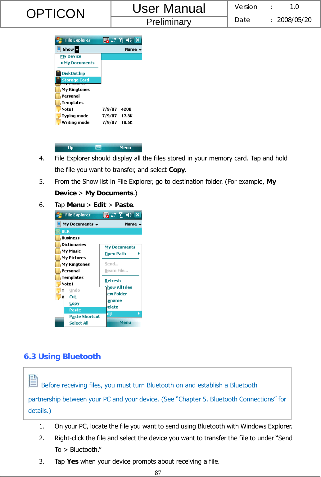 User Manual OPTICON Preliminary Version :  1.0 Date : 2008/05/20  87   4. File Explorer should display all the files stored in your memory card. Tap and hold the file you want to transfer, and select Copy. 5. From the Show list in File Explorer, go to destination folder. (For example, My Device &gt; My Documents.) 6. Tap Menu &gt; Edit &gt; Paste.    6.3 Using Bluetooth      1. On your PC, locate the file you want to send using Bluetooth with Windows Explorer. 2. Right-click the file and select the device you want to transfer the file to under “Send To &gt; Bluetooth.” 3. Tap Yes when your device prompts about receiving a file.   Before receiving files, you must turn Bluetooth on and establish a Bluetooth partnership between your PC and your device. (See “Chapter 5. Bluetooth Connections” for details.) 