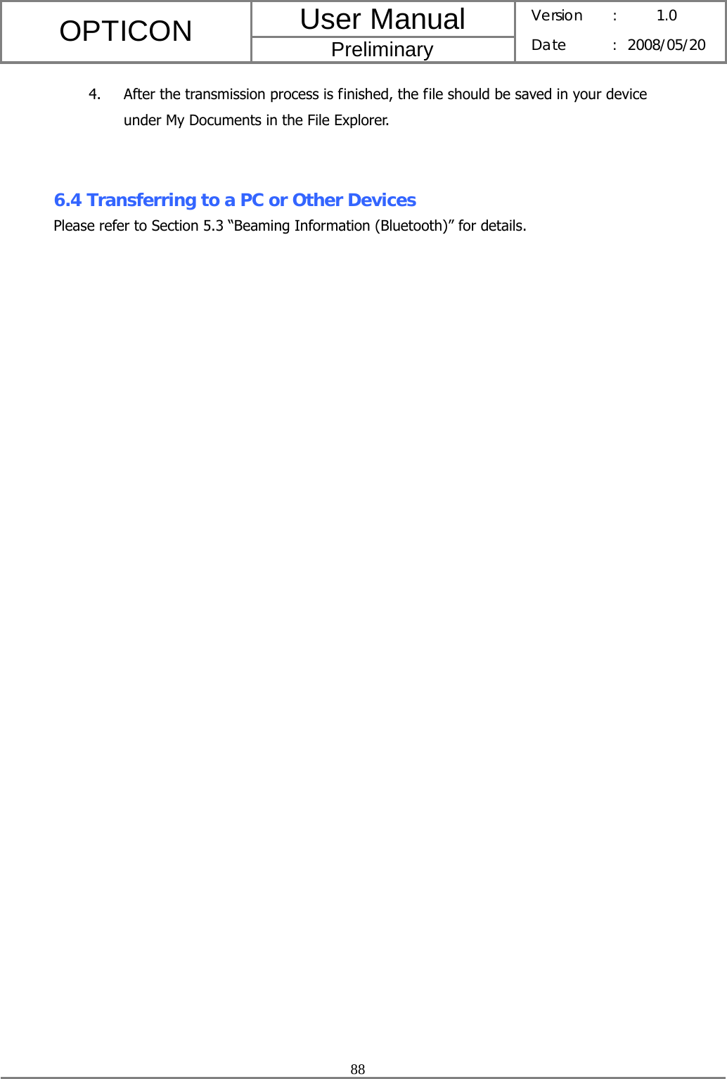 User Manual OPTICON Preliminary Version :  1.0 Date : 2008/05/20  88  4. After the transmission process is finished, the file should be saved in your device under My Documents in the File Explorer.   6.4 Transferring to a PC or Other Devices Please refer to Section 5.3 “Beaming Information (Bluetooth)” for details. 