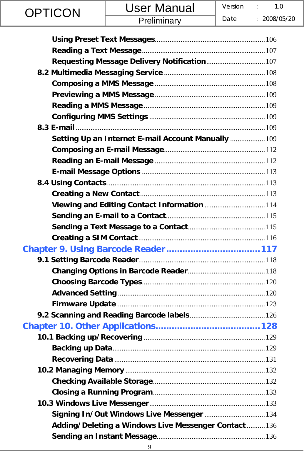 User Manual OPTICON Preliminary Version :  1.0 Date : 2008/05/20  9  Using Preset Text Messages............................................................106 Reading a Text Message...................................................................107 Requesting Message Delivery Notification................................107 8.2 Multimedia Messaging Service.......................................................108 Composing a MMS Message............................................................108 Previewing a MMS Message............................................................109 Reading a MMS Message..................................................................109 Configuring MMS Settings ...............................................................109 8.3 E-mail.......................................................................................................109 Setting Up an Internet E-mail Account Manually ...................109 Composing an E-mail Message.......................................................112 Reading an E-mail Message ............................................................112 E-mail Message Options ...................................................................113 8.4 Using Contacts......................................................................................113 Creating a New Contact....................................................................113 Viewing and Editing Contact Information.................................114 Sending an E-mail to a Contact......................................................115 Sending a Text Message to a Contact..........................................115 Creating a SIM Contact.....................................................................116 Chapter 9. Using Barcode Reader...................................117 9.1 Setting Barcode Reader.....................................................................118 Changing Options in Barcode Reader..........................................118 Choosing Barcode Types...................................................................120 Advanced Setting ................................................................................120 Firmware Update.................................................................................123 9.2 Scanning and Reading Barcode labels.........................................126 Chapter 10. Other Applications.......................................128 10.1 Backing up/Recovering ..................................................................129 Backing up Data...................................................................................129 Recovering Data ..................................................................................131 10.2 Managing Memory ............................................................................132 Checking Available Storage.............................................................132 Closing a Running Program.............................................................133 10.3 Windows Live Messenger...............................................................133 Signing In/Out Windows Live Messenger .................................134 Adding/Deleting a Windows Live Messenger Contact..........136 Sending an Instant Message...........................................................136 