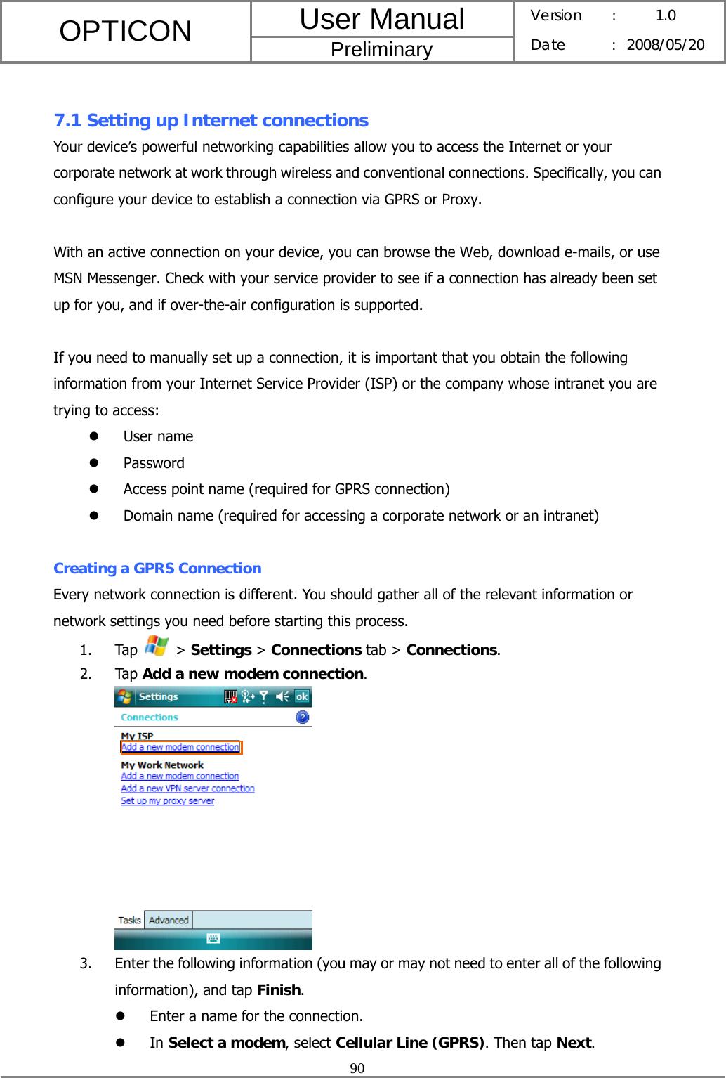 User Manual OPTICON Preliminary Version :  1.0 Date : 2008/05/20  90   7.1 Setting up Internet connections Your device’s powerful networking capabilities allow you to access the Internet or your corporate network at work through wireless and conventional connections. Specifically, you can configure your device to establish a connection via GPRS or Proxy.  With an active connection on your device, you can browse the Web, download e-mails, or use MSN Messenger. Check with your service provider to see if a connection has already been set up for you, and if over-the-air configuration is supported.  If you need to manually set up a connection, it is important that you obtain the following information from your Internet Service Provider (ISP) or the company whose intranet you are trying to access: z User name z Password z Access point name (required for GPRS connection) z Domain name (required for accessing a corporate network or an intranet)  Creating a GPRS Connection Every network connection is different. You should gather all of the relevant information or network settings you need before starting this process. 1. Tap   &gt; Settings &gt; Connections tab &gt; Connections. 2. Tap Add a new modem connection.  3. Enter the following information (you may or may not need to enter all of the following information), and tap Finish. z Enter a name for the connection. z In Select a modem, select Cellular Line (GPRS). Then tap Next. 