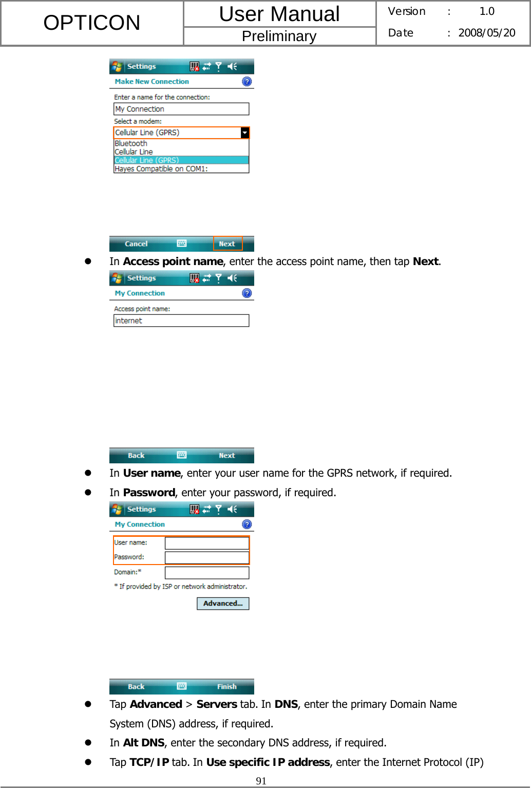 User Manual OPTICON Preliminary Version :  1.0 Date : 2008/05/20  91   z In Access point name, enter the access point name, then tap Next.  z In User name, enter your user name for the GPRS network, if required. z In Password, enter your password, if required.  z Tap Advanced &gt; Servers tab. In DNS, enter the primary Domain Name System (DNS) address, if required. z In Alt DNS, enter the secondary DNS address, if required. z Tap TCP/IP tab. In Use specific IP address, enter the Internet Protocol (IP) 