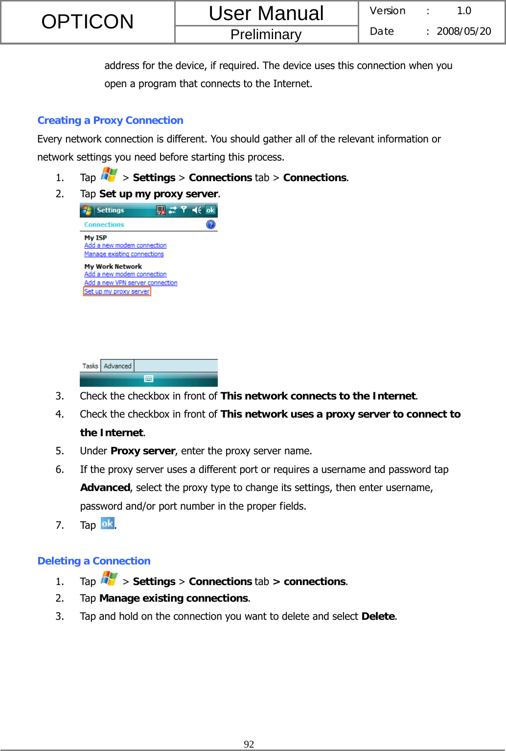 User Manual OPTICON Preliminary Version :  1.0 Date : 2008/05/20  92  address for the device, if required. The device uses this connection when you open a program that connects to the Internet.  Creating a Proxy Connection Every network connection is different. You should gather all of the relevant information or network settings you need before starting this process. 1. Tap   &gt; Settings &gt; Connections tab &gt; Connections. 2. Tap Set up my proxy server.  3. Check the checkbox in front of This network connects to the Internet. 4. Check the checkbox in front of This network uses a proxy server to connect to the Internet. 5. Under Proxy server, enter the proxy server name. 6. If the proxy server uses a different port or requires a username and password tap Advanced, select the proxy type to change its settings, then enter username, password and/or port number in the proper fields. 7. Tap  .  Deleting a Connection 1. Tap   &gt; Settings &gt; Connections tab &gt; connections. 2. Tap Manage existing connections. 3. Tap and hold on the connection you want to delete and select Delete. 