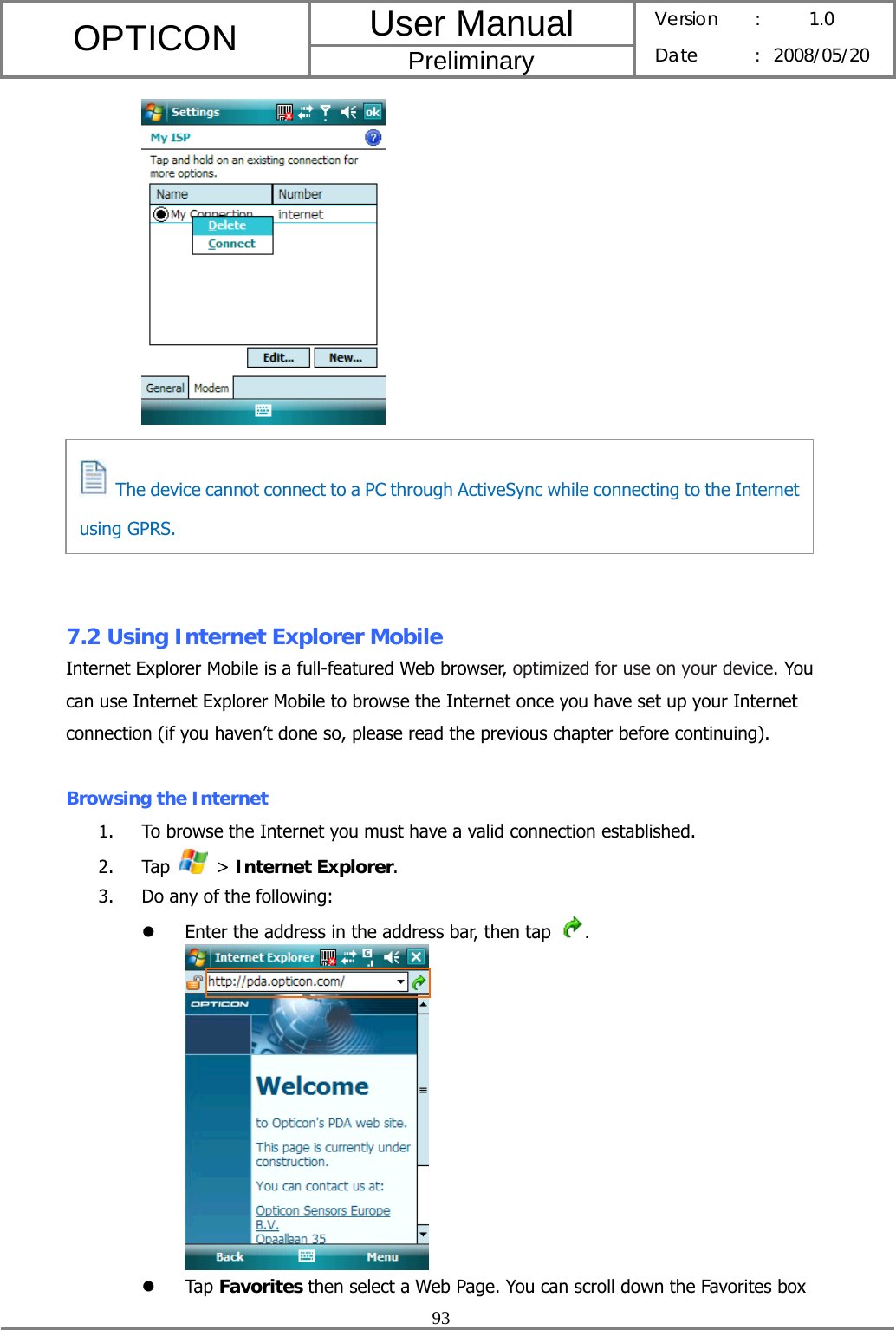 User Manual OPTICON Preliminary Version :  1.0 Date : 2008/05/20  93     The device can no t connec t to a PC  through A ctiveSy nc whil e connec ting to t he Internet using GPRS.       7.2 Using Internet Explorer Mobile Internet Explorer Mobile is a full-featured Web browser, optimized for use on your device. You can use Internet Explorer Mobile to browse the Internet once you have set up your Internet connection (if you haven’t done so, please read the previous chapter before continuing).  Browsing the Internet 1. To browse the Internet you must have a valid connection established. 2. Tap   &gt; Internet Explorer. 3. Do any of the following: z Enter the address in the address bar, then tap  .  z Tap Favorites then select a Web Page. You can scroll down the Favorites box   The device cannot connect to a PC through ActiveSync while connecting to the Internet using GPRS. 