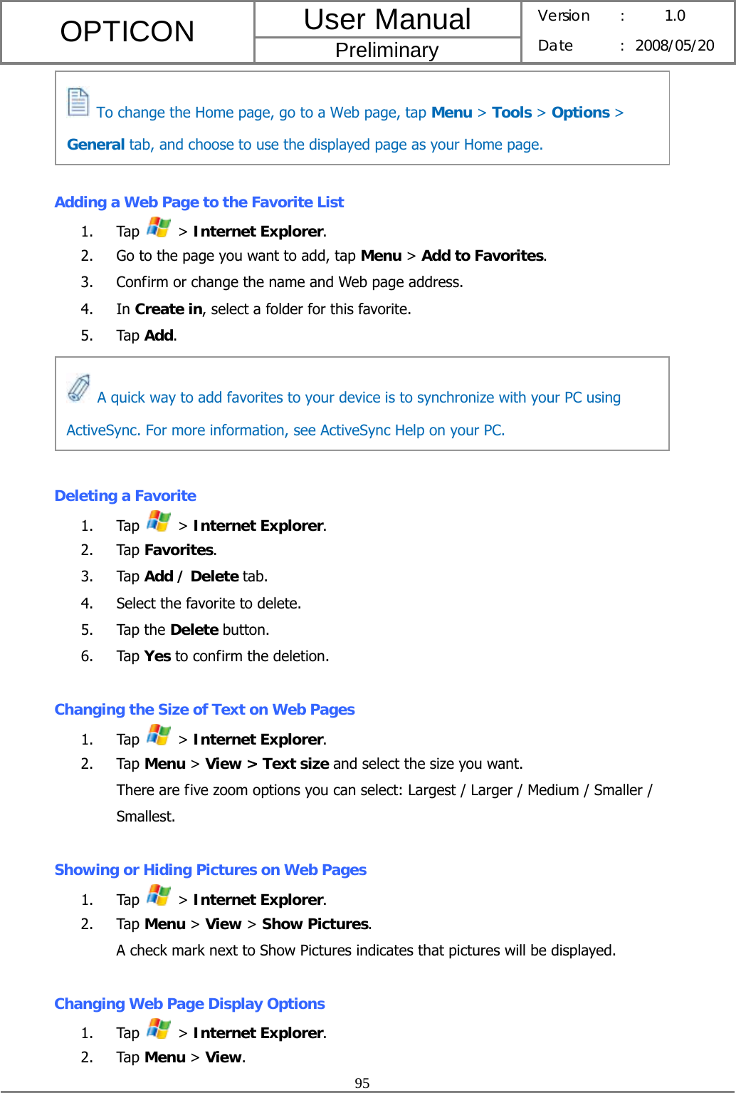 User Manual OPTICON Preliminary Version :  1.0 Date : 2008/05/20  95      Adding a Web Page to the Favorite List 1. Tap   &gt; Internet Explorer. 2. Go to the page you want to add, tap Menu &gt; Add to Favorites. 3. Confirm or change the name and Web page address. 4. In Create in, select a folder for this favorite. 5. Tap Add.      Deleting a Favorite 1. Tap   &gt; Internet Explorer. 2. Tap Favorites. 3. Tap Add / Delete tab. 4. Select the favorite to delete. 5. Tap the Delete button. 6. Tap Yes to confirm the deletion.  Changing the Size of Text on Web Pages 1. Tap   &gt; Internet Explorer. 2. Tap Menu &gt; View &gt; Text size and select the size you want. There are five zoom options you can select: Largest / Larger / Medium / Smaller / Smallest.  Showing or Hiding Pictures on Web Pages 1. Tap   &gt; Internet Explorer. 2. Tap Menu &gt; View &gt; Show Pictures. A check mark next to Show Pictures indicates that pictures will be displayed.  Changing Web Page Display Options 1. Tap   &gt; Internet Explorer. 2. Tap Menu &gt; View.   A quick way to add favorites to your device is to synchronize with your PC using ActiveSync. For more information, see ActiveSync Help on your PC.   To change the Home page, go to a Web page, tap Menu &gt; Tools &gt; Options &gt; General tab, and choose to use the displayed page as your Home page. 