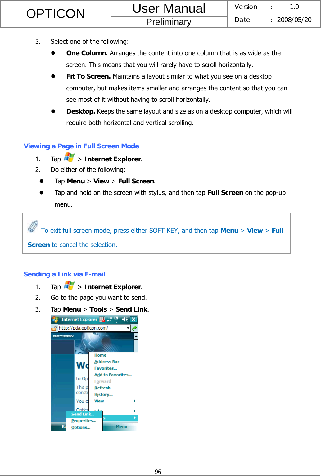 User Manual OPTICON Preliminary Version :  1.0 Date : 2008/05/20  96  3. Select one of the following: z One Column. Arranges the content into one column that is as wide as the screen. This means that you will rarely have to scroll horizontally. z Fit To Screen. Maintains a layout similar to what you see on a desktop computer, but makes items smaller and arranges the content so that you can see most of it without having to scroll horizontally. z Desktop. Keeps the same layout and size as on a desktop computer, which will require both horizontal and vertical scrolling.  Viewing a Page in Full Screen Mode 1. Tap   &gt; Internet Explorer. 2. Do either of the following: z Tap Menu &gt; View &gt; Full Screen. z Tap and hold on the screen with stylus, and then tap Full Screen on the pop-up menu.      Sending a Link via E-mail 1. Tap   &gt; Internet Explorer. 2. Go to the page you want to send. 3. Tap Menu &gt; Tools &gt; Send Link.    To exit full screen mode, press either SOFT KEY, and then tap Menu &gt; View &gt; Full Screen to cancel the selection. 