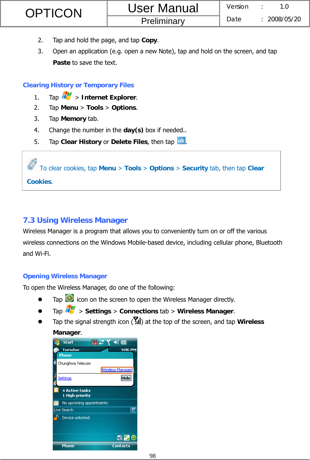 User Manual OPTICON Preliminary Version :  1.0 Date : 2008/05/20  98  2. Tap and hold the page, and tap Copy. 3. Open an application (e.g. open a new Note), tap and hold on the screen, and tap Paste to save the text.  Clearing History or Temporary Files 1. Tap   &gt; Internet Explorer. 2. Tap Menu &gt; Tools &gt; Options. 3. Tap Memory tab. 4. Change the number in the day(s) box if needed.. 5. Tap Clear History or Delete Files, then tap  .       7.3 Using Wireless Manager Wireless Manager is a program that allows you to conveniently turn on or off the various wireless connections on the Windows Mobile-based device, including cellular phone, Bluetooth and Wi-Fi.  Opening Wireless Manager To open the Wireless Manager, do one of the following: z Tap    icon on the screen to open the Wireless Manager directly. z Tap   &gt; Settings &gt; Connections tab &gt; Wireless Manager. z Tap the signal strength icon ( ) at the top of the screen, and tap Wireless Manager.    To clear cookies, tap Menu &gt; Tools &gt; Options &gt; Security tab, then tap Clear Cookies. 