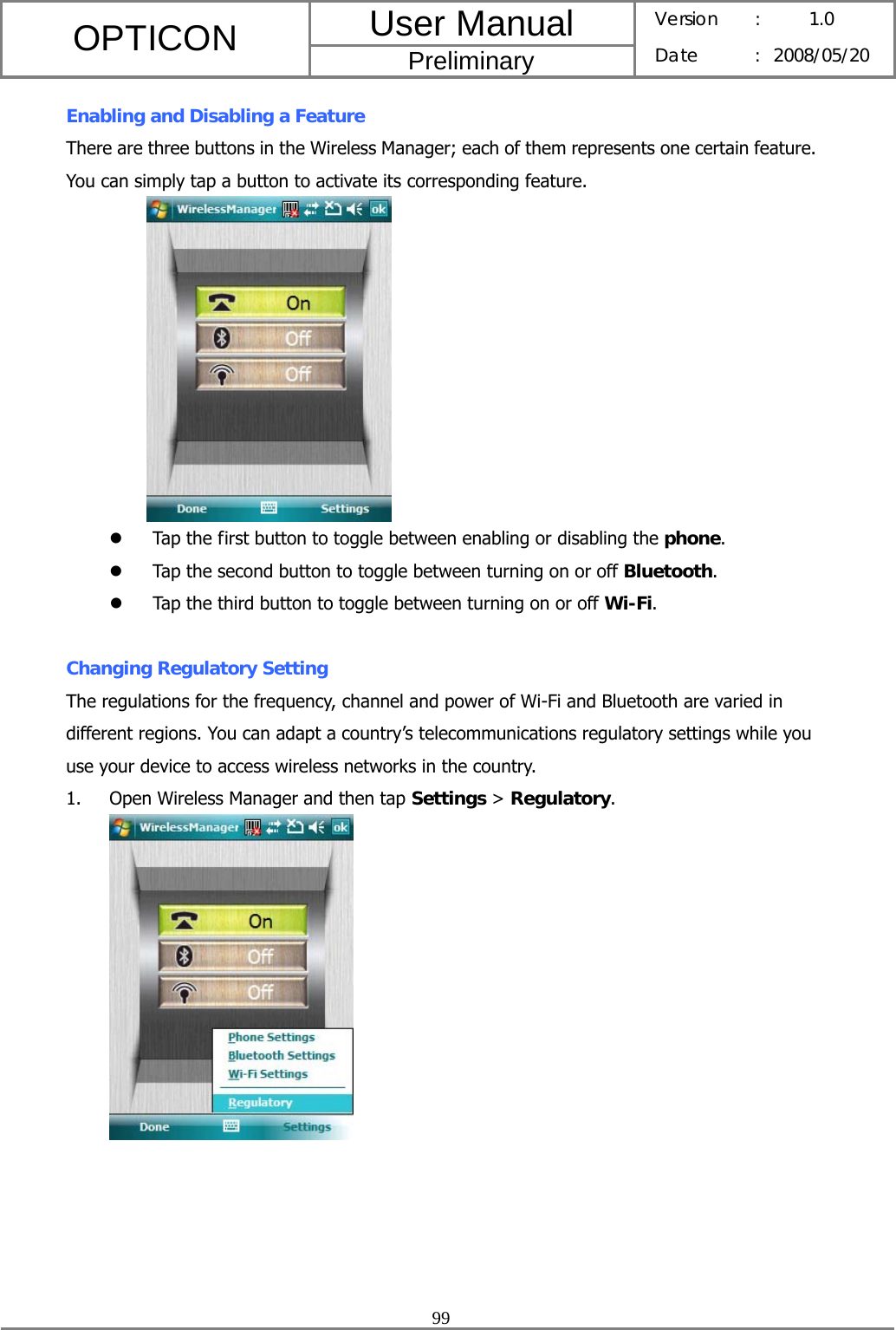 User Manual OPTICON Preliminary Version :  1.0 Date : 2008/05/20  99  Enabling and Disabling a Feature There are three buttons in the Wireless Manager; each of them represents one certain feature. You can simply tap a button to activate its corresponding feature.             z Tap the first button to toggle between enabling or disabling the phone. z Tap the second button to toggle between turning on or off Bluetooth. z Tap the third button to toggle between turning on or off Wi-Fi.  Changing Regulatory Setting The regulations for the frequency, channel and power of Wi-Fi and Bluetooth are varied in different regions. You can adapt a country’s telecommunications regulatory settings while you use your device to access wireless networks in the country. 1. Open Wireless Manager and then tap Settings &gt; Regulatory.  