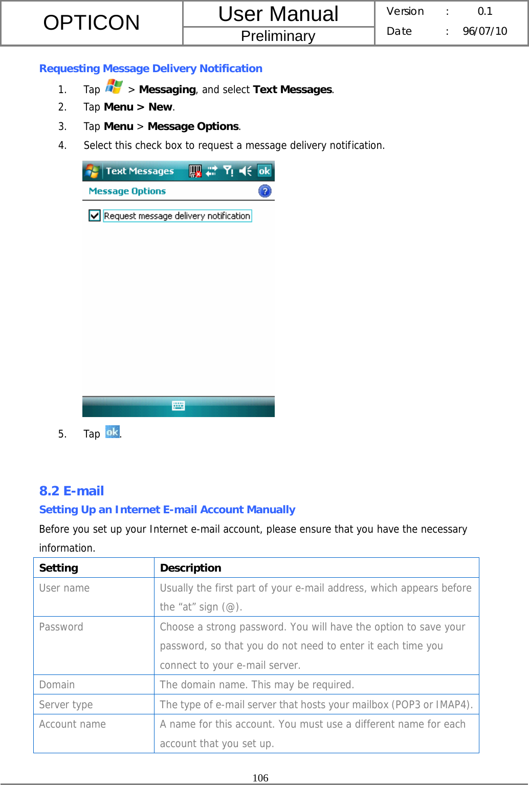 User Manual OPTICON Preliminary Version :  0.1 Date : 96/07/10  106  Requesting Message Delivery Notification 1. Tap   &gt; Messaging, and select Text Messages. 2. Tap Menu &gt; New. 3. Tap Menu &gt; Message Options. 4. Select this check box to request a message delivery notification.   5. Tap  .   8.2 E-mail Setting Up an Internet E-mail Account Manually Before you set up your Internet e-mail account, please ensure that you have the necessary information. Setting Description User name  Usually the first part of your e-mail address, which appears before the “at” sign (@). Password  Choose a strong password. You will have the option to save your password, so that you do not need to enter it each time you connect to your e-mail server. Domain  The domain name. This may be required. Server type  The type of e-mail server that hosts your mailbox (POP3 or IMAP4).Account name  A name for this account. You must use a different name for each account that you set up. 