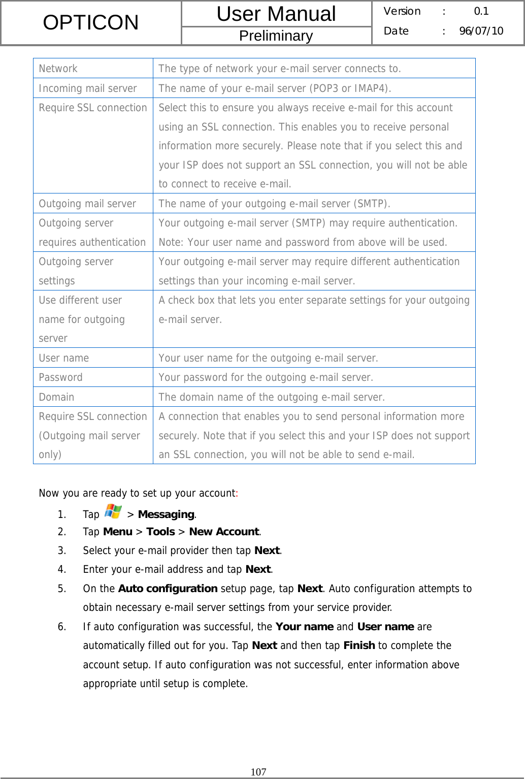 User Manual OPTICON Preliminary Version :  0.1 Date : 96/07/10  107  Network  The type of network your e-mail server connects to. Incoming mail server  The name of your e-mail server (POP3 or IMAP4). Require SSL connection  Select this to ensure you always receive e-mail for this account using an SSL connection. This enables you to receive personal information more securely. Please note that if you select this and your ISP does not support an SSL connection, you will not be able to connect to receive e-mail. Outgoing mail server  The name of your outgoing e-mail server (SMTP). Outgoing server requires authentication Your outgoing e-mail server (SMTP) may require authentication. Note: Your user name and password from above will be used. Outgoing server settings Your outgoing e-mail server may require different authentication settings than your incoming e-mail server. Use different user name for outgoing server A check box that lets you enter separate settings for your outgoing e-mail server. User name  Your user name for the outgoing e-mail server. Password Your password for the outgoing e-mail server. Domain  The domain name of the outgoing e-mail server. Require SSL connection (Outgoing mail server only) A connection that enables you to send personal information more securely. Note that if you select this and your ISP does not support an SSL connection, you will not be able to send e-mail.  Now you are ready to set up your account: 1. Tap   &gt; Messaging. 2. Tap Menu &gt; Tools &gt; New Account. 3. Select your e-mail provider then tap Next. 4. Enter your e-mail address and tap Next. 5. On the Auto configuration setup page, tap Next. Auto configuration attempts to obtain necessary e-mail server settings from your service provider.  6. If auto configuration was successful, the Your name and User name are automatically filled out for you. Tap Next and then tap Finish to complete the account setup. If auto configuration was not successful, enter information above appropriate until setup is complete.     